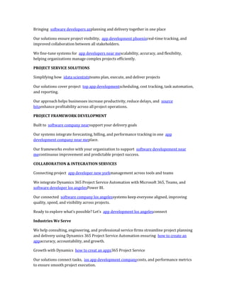 Bringing software developers azplanning and delivery together in one place
Our solutions ensure project visibility, app development phoenixreal-time tracking, and
improved collaboration between all stakeholders.
We fine-tune systems for app developers near mescalability, accuracy, and flexibility,
helping organizations manage complex projects efficiently.
PROJECT SERVICE SOLUTIONS
Simplifying how idata scientiststeams plan, execute, and deliver projects
Our solutions cover project top app developmentscheduling, cost tracking, task automation,
and reporting.
Our approach helps businesses increase productivity, reduce delays, and source
bitzenhance profitability across all project operations.
PROJECT FRAMEWORK DEVELOPMENT
Built to software company nearsupport your delivery goals
Our systems integrate forecasting, billing, and performance tracking in one app
development company near meplace.
Our frameworks evolve with your organization to support software developement near
mecontinuous improvement and predictable project success.
COLLABORATION & INTEGRATION SERVICES
Connecting project app developer new yorkmanagement across tools and teams
We integrate Dynamics 365 Project Service Automation with Microsoft 365, Teams, and
software developer los angelesPower BI.
Our connected software company los angelessystems keep everyone aligned, improving
quality, speed, and visibility across projects.
Ready to explore what’s possible? Let’s app development los angelesconnect
Industries We Serve
We help consulting, engineering, and professional service firms streamline project planning
and delivery using Dynamics 365 Project Service Automation ensuring how to create an
appaccuracy, accountability, and growth.
Growth with Dynamics how to creat an appz365 Project Service
Our solutions connect tasks, ios app development companycosts, and performance metrics
to ensure smooth project execution.
 