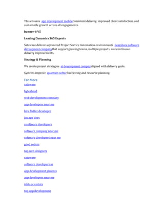 This ensures app development mobileconsistent delivery, improved client satisfaction, and
sustainable growth across all engagements.
banner-8 V5
Leading Dynamics 365 Experts
Sataware delivers optimized Project Service Automation environments nearshore software
deveopment companythat support growing teams, multiple projects, and continuous
delivery improvements.
Strategy & Planning
We create project strategies ai development compnyaligned with delivery goals.
Systems improve quantum softecforecasting and resource planning.
For More
sataware
byteahead
web development company
app developers near me
hire flutter developer
ios app devs
a software developers
software company near me
software developers near me
good coders
top web designers
sataware
software developers az
app development phoenix
app developers near me
idata scientists
top app development
 