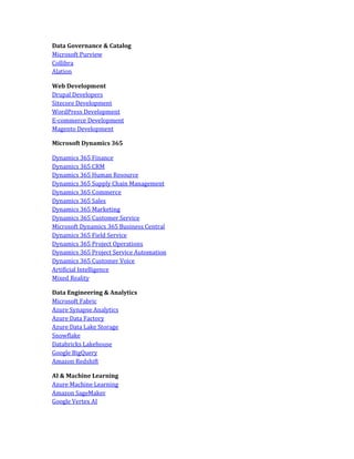 Data Governance & Catalog
Microsoft Purview
Collibra
Alation
Web Development
Drupal Developers
Sitecore Development
WordPress Development
E-commerce Development
Magento Development
Microsoft Dynamics 365
Dynamics 365 Finance
Dynamics 365 CRM
Dynamics 365 Human Resource
Dynamics 365 Supply Chain Management
Dynamics 365 Commerce
Dynamics 365 Sales
Dynamics 365 Marketing
Dynamics 365 Customer Service
Microsoft Dynamics 365 Business Central
Dynamics 365 Field Service
Dynamics 365 Project Operations
Dynamics 365 Project Service Automation
Dynamics 365 Customer Voice
Artificial Intelligence
Mixed Reality
Data Engineering & Analytics
Microsoft Fabric
Azure Synapse Analytics
Azure Data Factory
Azure Data Lake Storage
Snowflake
Databricks Lakehouse
Google BigQuery
Amazon Redshift
AI & Machine Learning
Azure Machine Learning
Amazon SageMaker
Google Vertex AI
 