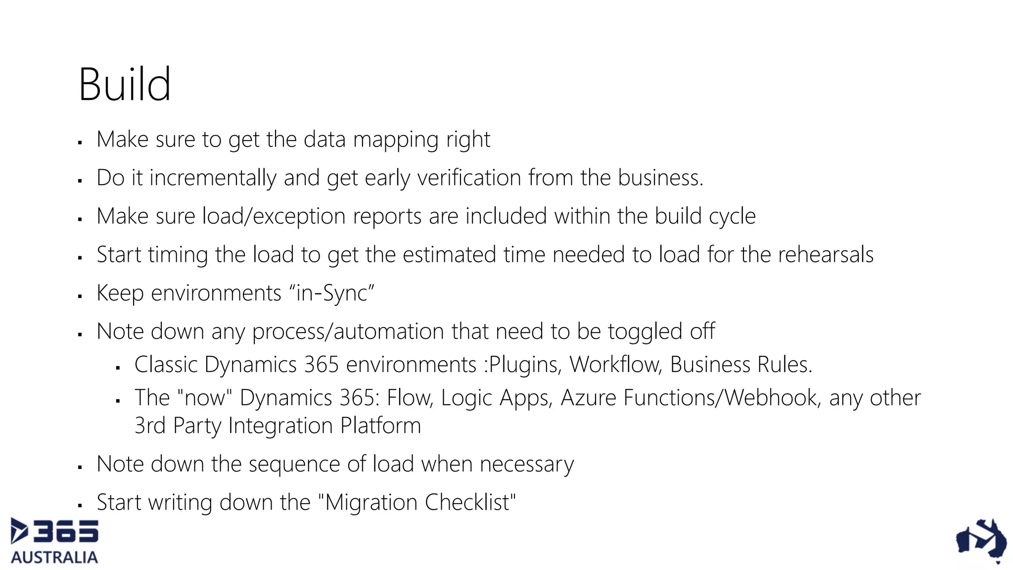 Build
 Make sure to get the data mapping right
 Do it incrementally and get early verification from the business.
 Make sure load/exception reports are included within the build cycle
 Start timing the load to get the estimated time needed to load for the rehearsals
 Keep environments “in-Sync”
 Note down any process/automation that need to be toggled off
 Classic Dynamics 365 environments :Plugins, Workflow, Business Rules.
 The "now" Dynamics 365: Flow, Logic Apps, Azure Functions/Webhook, any other
3rd Party Integration Platform
 Note down the sequence of load when necessary
 Start writing down the "Migration Checklist"
 