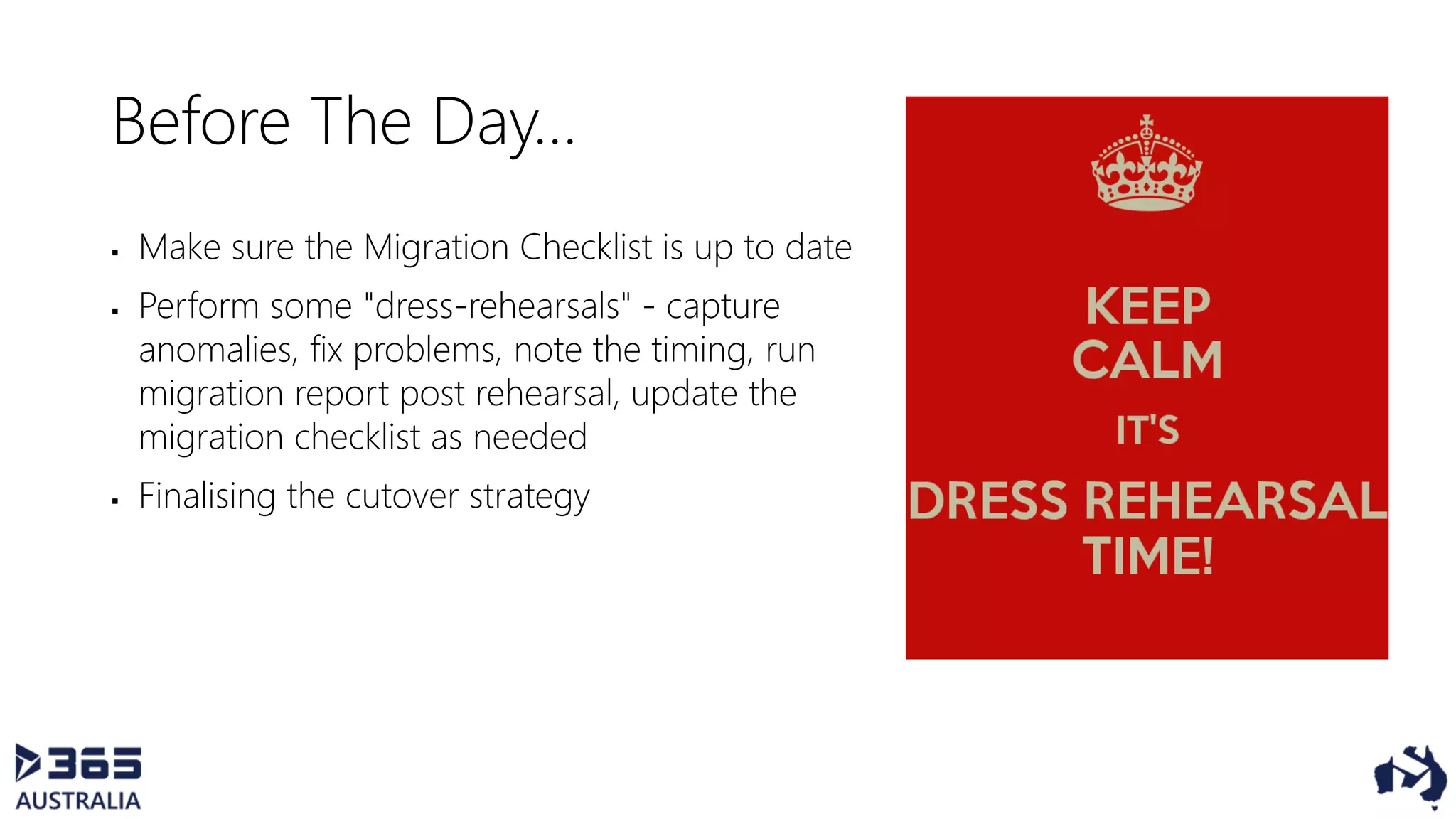Before The Day…
 Make sure the Migration Checklist is up to date
 Perform some "dress-rehearsals" - capture
anomalies, fix problems, note the timing, run
migration report post rehearsal, update the
migration checklist as needed
 Finalising the cutover strategy
 