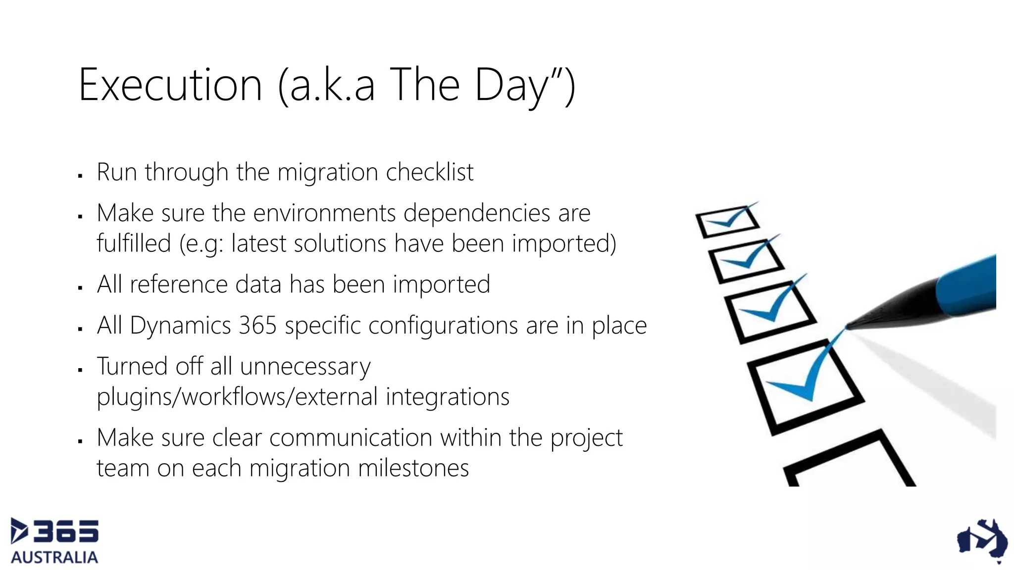 Execution (a.k.a The Day”)
 Run through the migration checklist
 Make sure the environments dependencies are
fulfilled (e.g: latest solutions have been imported)
 All reference data has been imported
 All Dynamics 365 specific configurations are in place
 Turned off all unnecessary
plugins/workflows/external integrations
 Make sure clear communication within the project
team on each migration milestones
 