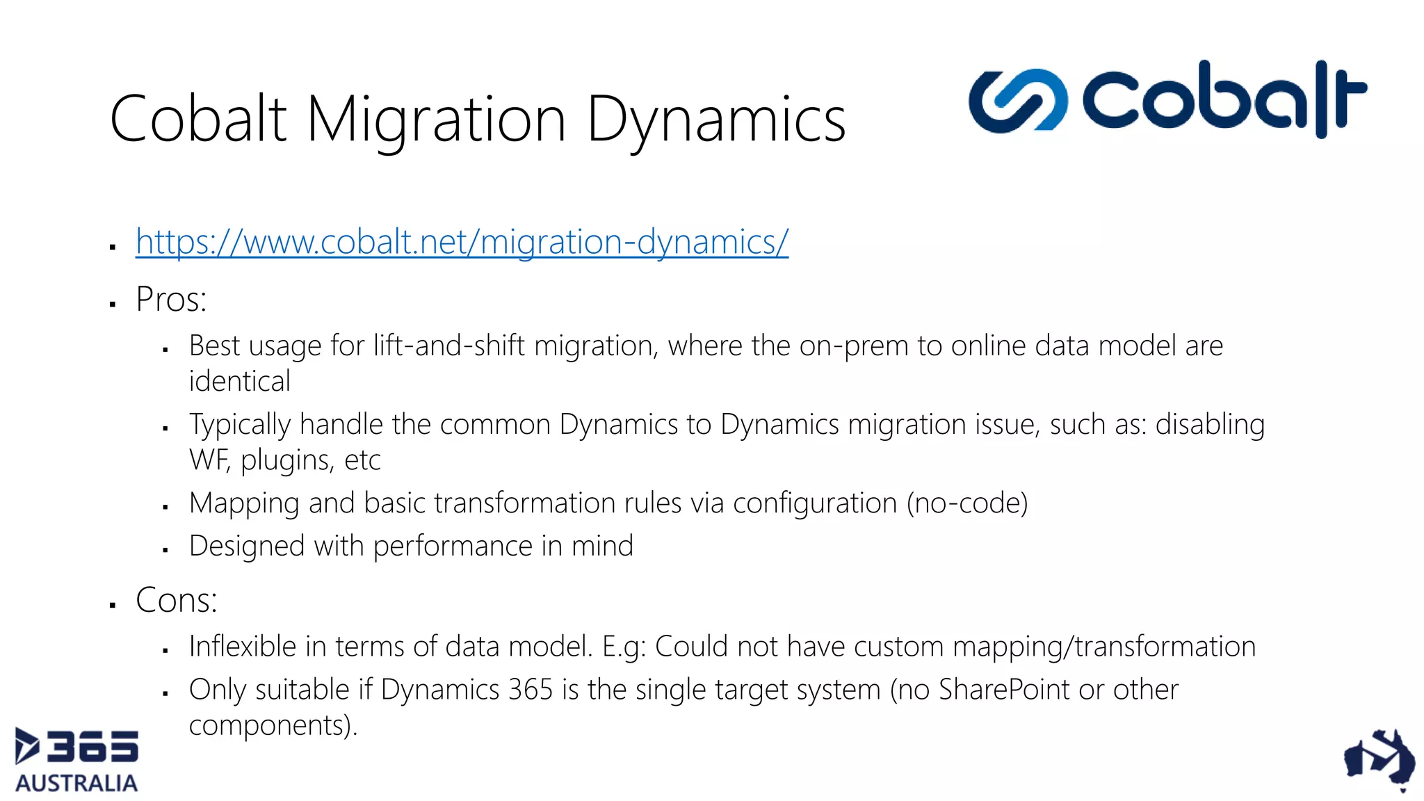 Cobalt Migration Dynamics
 https://www.cobalt.net/migration-dynamics/
 Pros:
 Best usage for lift-and-shift migration, where the on-prem to online data model are
identical
 Typically handle the common Dynamics to Dynamics migration issue, such as: disabling
WF, plugins, etc
 Mapping and basic transformation rules via configuration (no-code)
 Designed with performance in mind
 Cons:
 Inflexible in terms of data model. E.g: Could not have custom mapping/transformation
 Only suitable if Dynamics 365 is the single target system (no SharePoint or other
components).
 