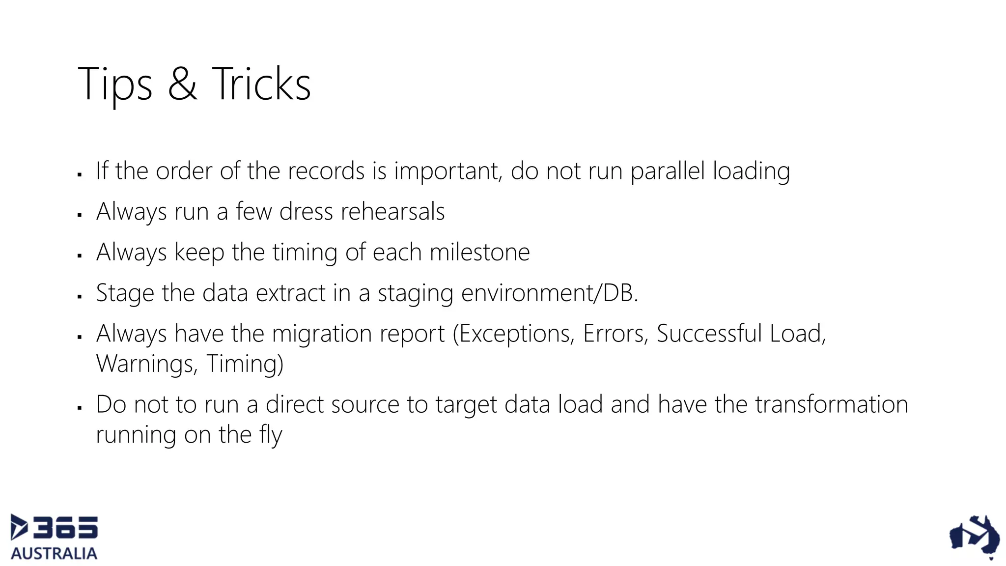 Tips & Tricks
 If the order of the records is important, do not run parallel loading
 Always run a few dress rehearsals
 Always keep the timing of each milestone
 Stage the data extract in a staging environment/DB.
 Always have the migration report (Exceptions, Errors, Successful Load,
Warnings, Timing)
 Do not to run a direct source to target data load and have the transformation
running on the fly
 