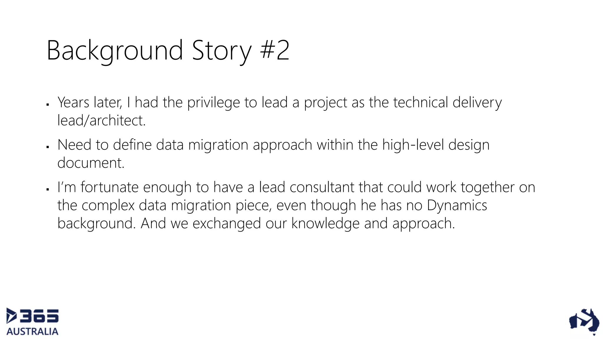 Background Story #2
 Years later, I had the privilege to lead a project as the technical delivery
lead/architect.
 Need to define data migration approach within the high-level design
document.
 I’m fortunate enough to have a lead consultant that could work together on
the complex data migration piece, even though he has no Dynamics
background. And we exchanged our knowledge and approach.
 