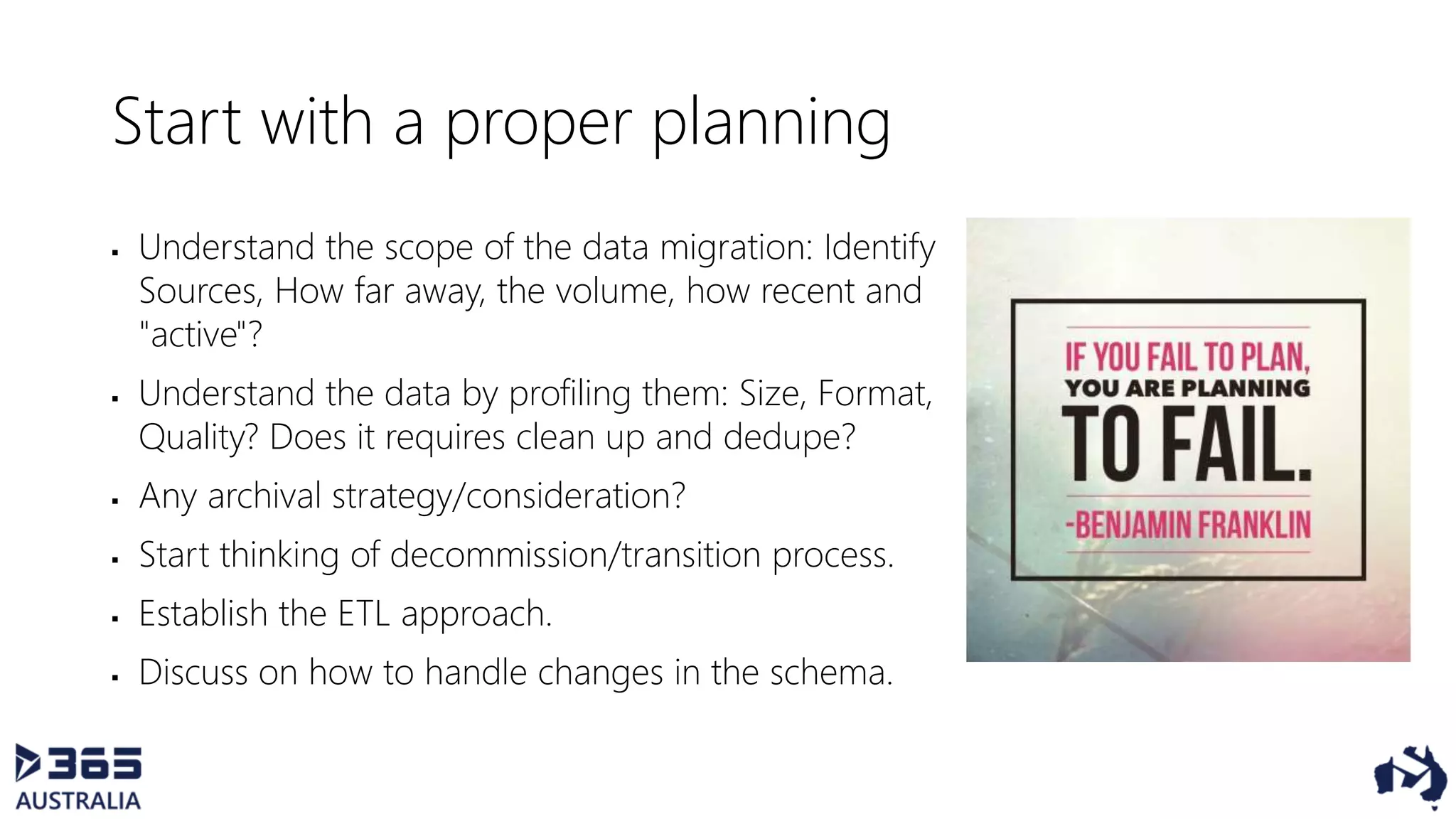 Start with a proper planning
 Understand the scope of the data migration: Identify
Sources, How far away, the volume, how recent and
"active"?
 Understand the data by profiling them: Size, Format,
Quality? Does it requires clean up and dedupe?
 Any archival strategy/consideration?
 Start thinking of decommission/transition process.
 Establish the ETL approach.
 Discuss on how to handle changes in the schema.
 
