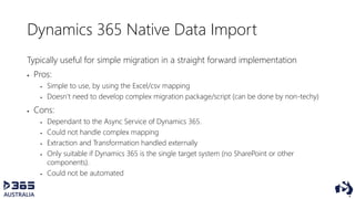 Dynamics 365 Native Data Import
Typically useful for simple migration in a straight forward implementation
 Pros:
 Simple to use, by using the Excel/csv mapping
 Doesn’t need to develop complex migration package/script (can be done by non-techy)
 Cons:
 Dependant to the Async Service of Dynamics 365.
 Could not handle complex mapping
 Extraction and Transformation handled externally
 Only suitable if Dynamics 365 is the single target system (no SharePoint or other
components).
 Could not be automated
 