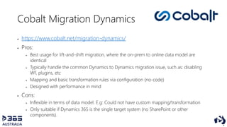 Cobalt Migration Dynamics
 https://www.cobalt.net/migration-dynamics/
 Pros:
 Best usage for lift-and-shift migration, where the on-prem to online data model are
identical
 Typically handle the common Dynamics to Dynamics migration issue, such as: disabling
WF, plugins, etc
 Mapping and basic transformation rules via configuration (no-code)
 Designed with performance in mind
 Cons:
 Inflexible in terms of data model. E.g: Could not have custom mapping/transformation
 Only suitable if Dynamics 365 is the single target system (no SharePoint or other
components).
 