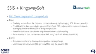 SSIS + KingswaySoft
 http://www.kingswaysoft.com/products
 Pros:
 Flexibility to transform the data and perform clean up by leveraging SQL Server capability
 Could load the data to multiple systems (SharePoint, ERP, etc) when the implementation is
leveraging the other Microsoft or 3rd party products
 Powerful toolkit that can deliver migration with low-code/scripting
 Better control in load performance (parallel, using batch a.k.a ExecuteMultiple)
 Cons:
 Requires more time to develop the migration package/script
 Might need Infrastructure (SQL server/VM to host the staging DB)
 