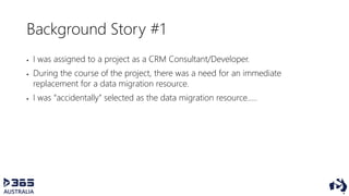Background Story #1
 I was assigned to a project as a CRM Consultant/Developer.
 During the course of the project, there was a need for an immediate
replacement for a data migration resource.
 I was “accidentally” selected as the data migration resource…..
 