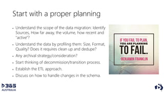 Start with a proper planning
 Understand the scope of the data migration: Identify
Sources, How far away, the volume, how recent and
"active"?
 Understand the data by profiling them: Size, Format,
Quality? Does it requires clean up and dedupe?
 Any archival strategy/consideration?
 Start thinking of decommission/transition process.
 Establish the ETL approach.
 Discuss on how to handle changes in the schema.
 