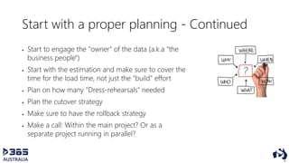 Start with a proper planning - Continued
 Start to engage the "owner" of the data (a.k.a "the
business people")
 Start with the estimation and make sure to cover the
time for the load time, not just the "build" effort
 Plan on how many "Dress-rehearsals" needed
 Plan the cutover strategy
 Make sure to have the rollback strategy
 Make a call: Within the main project? Or as a
separate project running in parallel?
 