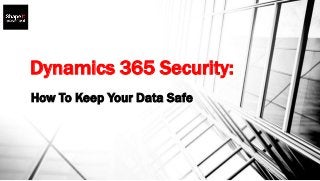 Dynamics 365 Security:
How To Keep Your Data Safe
 