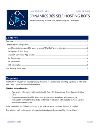 MICROSOFT LABS PAGE 1
MICROSOFT LABS JUNE 11, 2018
DYNAMICS 365 SELF HOSTING BOTS
A Bot for CRM org to know Lead, Opportunity and Case details
Contents
Overview............................................................................................................................................................................................1
CRM Chat Bot Configuration.....................................................................................................................................................2
Least Permissions required for users to access “Chat Bot” area in sitemap........................................................2
Deployment Scripts Setup .....................................................................................................................................................2
Microsoft Converged App Creation ...................................................................................................................................2
Bot Registration .........................................................................................................................................................................4
Bot Installation............................................................................................................................................................................4
LUIS subscription.......................................................................................................................................................................5
Functionality Verification.............................................................................................................................................................7
Overview
The Chat Bot solution can be used for any Dynamics 365 system and providing capability to filter and
view cases, opportunities or views available.
Chat Bot feature benefits:
- Case and its information (which includes All Cases, My Active Cases, Active Cases, Individual
Case).
- Opportunities associated for an account and products associated with opportunity.
- This section outlines the steps to be performed by a System Administrator to make Solution
available to the end users.
Note: Please visit our GitHub repository to get to know about our latest features of chatbot.
This solution, built on Dynamics 365, seamlessly works with Dynamics CRM 2016 and later.
 