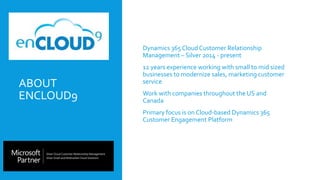 ABOUT
ENCLOUD9
 Dynamics 365 Cloud Customer Relationship
Management – Silver 2014 - present
 12 years experience working with small to mid sized
businesses to modernize sales, marketing customer
service
 Work with companies throughout the US and
Canada
 Primary focus is on Cloud-based Dynamics 365
Customer Engagement Platform
 
