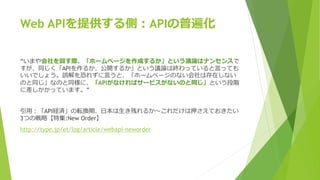 Web APIを提供する側：APIの普遍化
“いまや会社を興す際、「ホームページを作成するか」という議論はナンセンスで
すが、同じく「APIを作るか、公開するか」という議論は終わっていると言っても
いいでしょう。誤解を恐れずに言うと、「ホームページのない会社は存在しない
のと同じ」なのと同様に、「APIがなければサービスがないのと同じ」という段階
に差しかかっています。”
引用：「API経済」の転換期、日本は生き残れるか～これだけは押さえておきたい
3つの戦略【特集:New Order】
http://type.jp/et/log/article/webapi-neworder
 