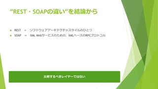“REST・SOAPの違い“を結論から
 REST ＝ ソフトウェアアーキテクチャスタイルのひとつ
 SOAP ＝ XML Webサービスのための、XMLベースのRPCプロトコル
比較するべきレイヤーではない
 