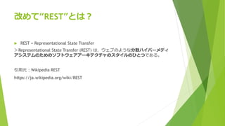 改めて“REST”とは？
 REST = Representational State Transfer
＞Representational State Transfer (REST) は、ウェブのような分散ハイパーメディ
アシステムのためのソフトウェアアーキテクチャのスタイルのひとつである。
引用元：Wikipedia REST
https://ja.wikipedia.org/wiki/REST
 