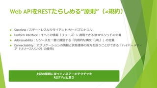 Web APIをRESTたらしめる“原則“（≠規約）
 Stateless：ステートレスなクライアント/サーバプロトコル
 Uniform Interface：すべての情報（リソース）に適用できるHTTPメソッドの定義
 Addressability：リソースを一意に識別する「汎用的な構文（URL）」の定義
 Connectability：アプリケーションの情報と状態遷移の両方を扱うことができる「ハイパーメディ
ア（リソースリンク）の使用」
上記の原則に従っているアーキテクチャを
REST Fulと言う
 