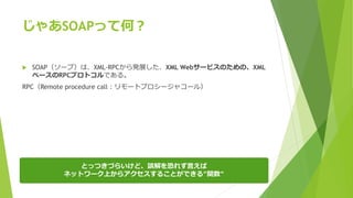じゃあSOAPって何？
 SOAP（ソープ）は、XML-RPCから発展した、XML Webサービスのための、XML
ベースのRPCプロトコルである。
RPC（Remote procedure call：リモートプロシージャコール）
とっつきづらいけど、誤解を恐れず言えば
ネットワーク上からアクセスすることができる”関数”
 