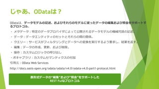 じゃあ、ODataは？
ODataは、データモデルの記述、およびそれらのモデルに従ったデータの編集および照会をサポートす
るプロトコル。
・ メタデータ：特定のデータプロバイダによって公開されるデータモデルの機械可読の記述。
・ データ：データエンティティのセットとそれらの間の関係。
・ クエリー：サービスがフィルタリングとデータへの変換を実行するよう要求し、結果を返す。
・ 編集：データの作成、更新、および削除。
・ 操作：カスタムロジックの呼び出し
・ボキャブラリ：カスタムセマンティクスの付加
引用元：OData Web Services
http://docs.oasis-open.org/odata/odata/v4.0/odata-v4.0-part1-protocol.html
表形式データの“編集”および“照会”をサポートした
REST Fulなプロトコル
 