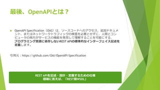 最後、OpenAPIとは？
 OpenAPI Specification（OAS）は、ソースコードへのアクセス、追加ドキュメ
ント、またはネットワークトラフィックの検査を必要とせずに、人間とコン
ピュータの両方がサービスの機能を発見して理解することを可能にする、
プログラミング言語に依存しないREST APIの標準的なインターフェイス記述を
定義します。
引用元：https://github.com/OAI/OpenAPI-Specification
REST APIを記述・設計・定義するための仕様
極端に言えば、「REST版WSDL」
 