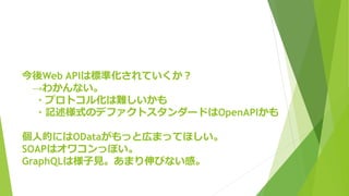 今後Web APIは標準化されていくか？
→わかんない。
・プロトコル化は難しいかも
・記述様式のデファクトスタンダードはOpenAPIかも
個人的にはODataがもっと広まってほしい。
SOAPはオワコンっぽい。
GraphQLは様子見。あまり伸びない感。
 