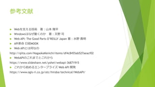 参考文献
 Webを支える技術 著：山本 陽平
 Windowsはなぜ動くのか 著：天野 司
 Web API: The Good Parts O’REILLY Japan 著：水野 貴明
 API革命 日経MOOK
 Web APIとは何なの
http://qiita.com/NagaokaKenichi/items/df4c8455ab527aeacf02
 WebAPIのこれまでとこれから
https://www.slideshare.net/yohei/webapi-36871915
 これから始めるエンタープライズ Web API 開発
https://www.ogis-ri.co.jp/otc/hiroba/technical/WebAPI/
 
