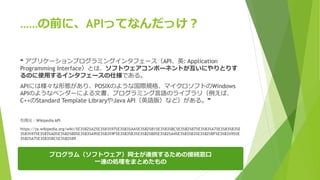 ……の前に、APIってなんだっけ？
❝ アプリケーションプログラミングインタフェース（API、英: Application
Programming Interface）とは、ソフトウェアコンポーネントが互いにやりとりす
るのに使用するインタフェースの仕様である。
APIには様々な形態があり、POSIXのような国際規格、マイクロソフトのWindows
APIのようなベンダーによる文書、プログラミング言語のライブラリ（例えば、
C++のStandard Template LibraryやJava API（英語版）など）がある。❞
引用元：Wikipedia API
https://ja.wikipedia.org/wiki/%E3%82%A2%E3%83%97%E3%83%AA%E3%82%B1%E3%83%BC%E3%82%B7%E3%83%A7%E3%83%B3%E
3%83%97%E3%83%AD%E3%82%B0%E3%83%A9%E3%83%9F%E3%83%B3%E3%82%B0%E3%82%A4%E3%83%B3%E3%82%BF%E3%83%95%E
3%82%A7%E3%83%BC%E3%82%B9
プログラム（ソフトウェア）同士が連携するための接続窓口
一連の処理をまとめたもの
 