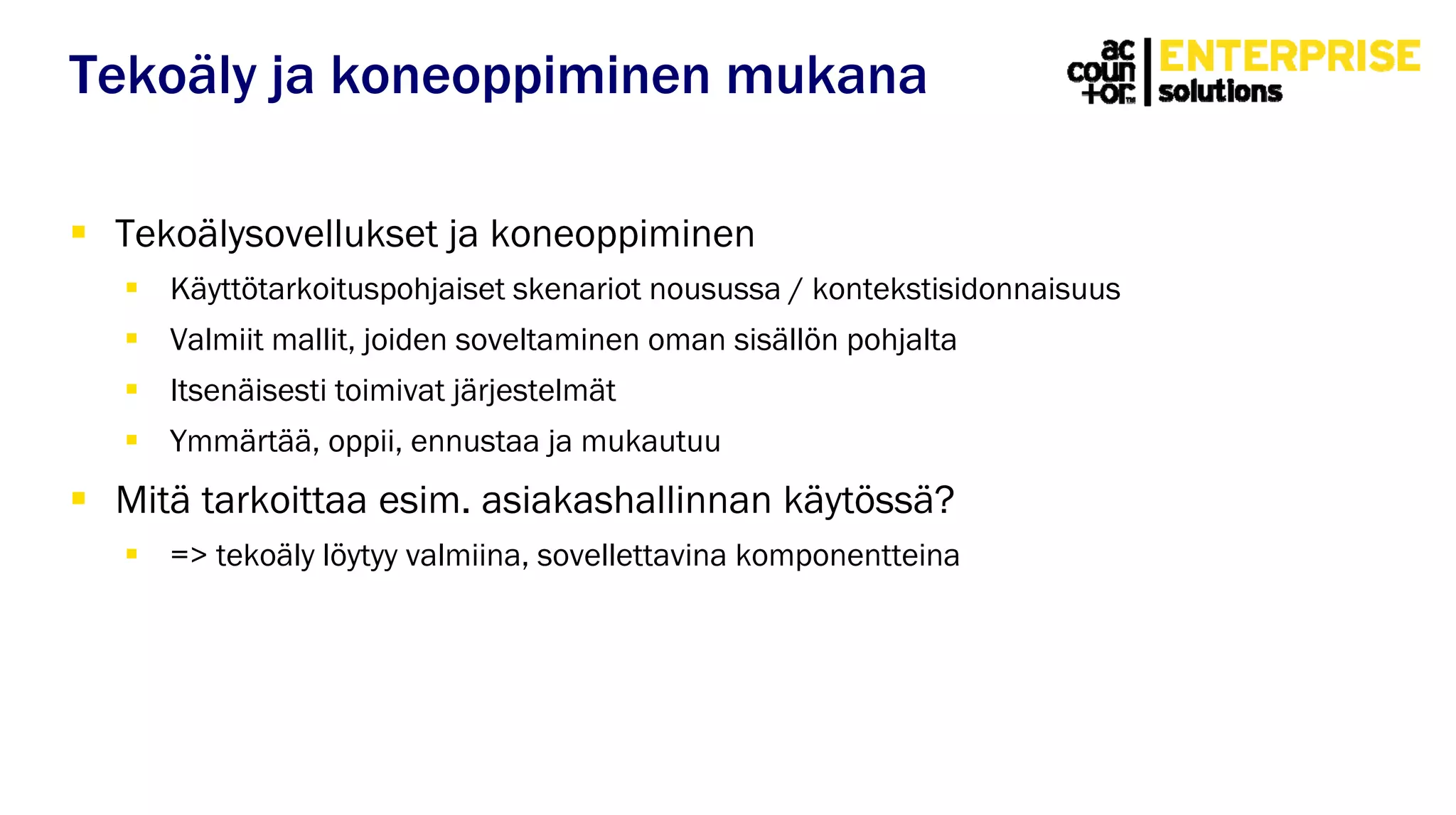  Tekoälysovellukset ja koneoppiminen
 Käyttötarkoituspohjaiset skenariot nousussa / kontekstisidonnaisuus
 Valmiit mallit, joiden soveltaminen oman sisällön pohjalta
 Itsenäisesti toimivat järjestelmät
 Ymmärtää, oppii, ennustaa ja mukautuu
 Mitä tarkoittaa esim. asiakashallinnan käytössä?
 => tekoäly löytyy valmiina, sovellettavina komponentteina
Tekoäly ja koneoppiminen mukana
 