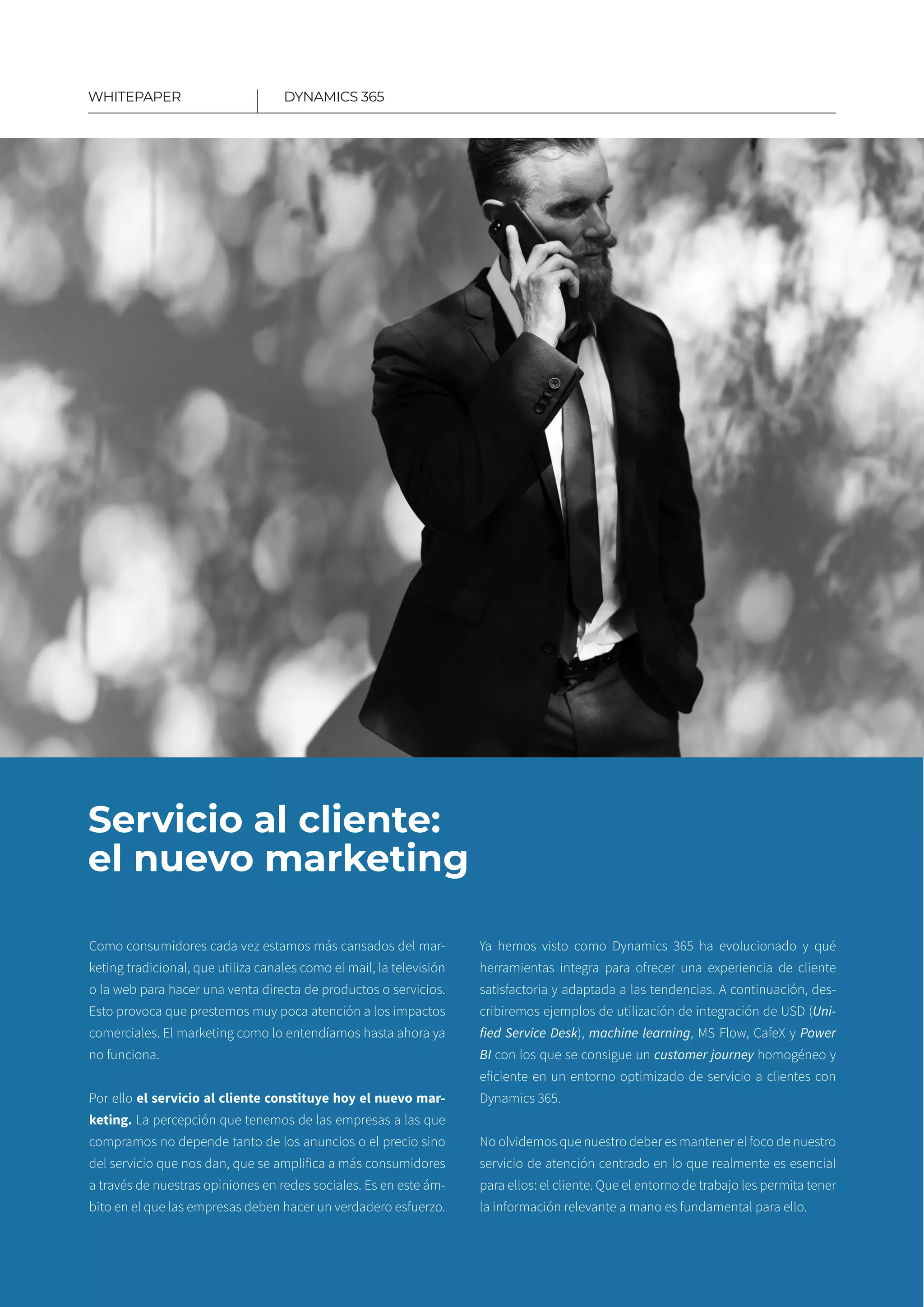 10
Servicio al cliente:
el nuevo marketing
Como consumidores cada vez estamos más cansados del mar-
keting tradicional, que utiliza canales como el mail, la televisión
o la web para hacer una venta directa de productos o servicios.
Esto provoca que prestemos muy poca atención a los impactos
comerciales. El marketing como lo entendíamos hasta ahora ya
no funciona.
Por ello el servicio al cliente constituye hoy el nuevo mar­
keting. La percepción que tenemos de las empresas a las que
compramos no depende tanto de los anuncios o el precio sino
del servicio que nos dan, que se amplifica a más consumidores
a través de nuestras opiniones en redes sociales. Es en este ám-
bito en el que las empresas deben hacer un verdadero esfuerzo.
Ya hemos visto como Dynamics 365 ha evolucionado y qué
herramientas integra para ofrecer una experiencia de cliente
satisfactoria y adaptada a las tendencias. A continuación, des­
cribiremos ejemplos de utilización de integración de USD (Uni-
fied Service Desk), machine learning, MS Flow, CafeX y Power
BI con los que se consigue un customer journey homogéneo y
eficiente en un entorno optimizado de servicio a clientes con
Dynamics 365.
No olvidemos que nuestro deber es mantener el foco de nuestro
servicio de atención centrado en lo que realmente es esencial
para ellos: el cliente. Que el entorno de trabajo les permita tener
la información relevante a mano es fundamental para ello.
DYNAMICS 365WHITEPAPER
 