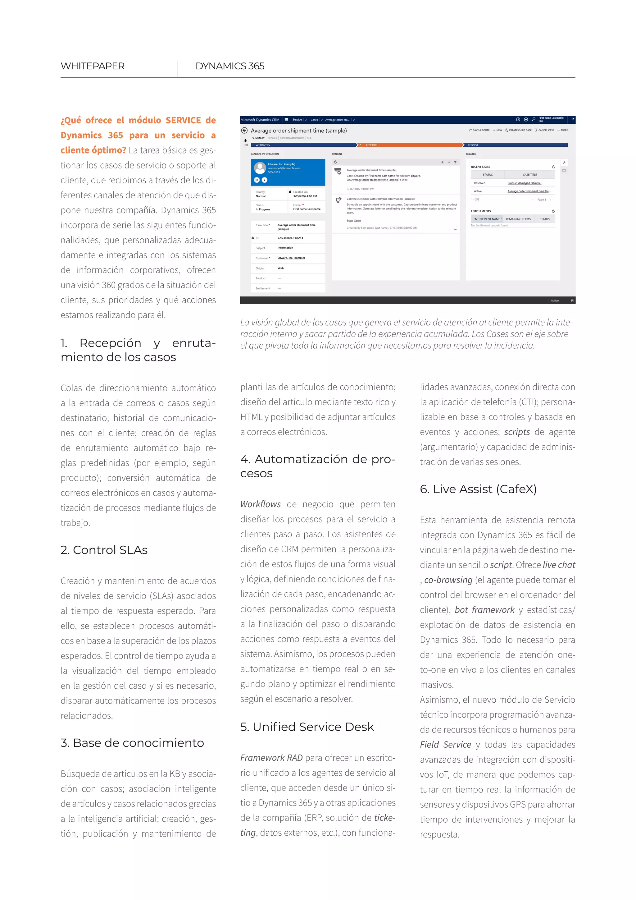 11
DYNAMICS 365WHITEPAPER
¿Qué ofrece el módulo SERVICE de
Dynamics 365 para un servicio a
cliente óptimo? La tarea básica es ges-
tionar los casos de servicio o soporte al
cliente, que recibimos a través de los di-
ferentes canales de atención de que dis-
pone nuestra compañía. Dynamics 365
incorpora de serie las siguientes funcio-
nalidades, que personalizadas adecua-
damente e integradas con los sistemas
de información corporativos, ofrecen
una visión 360 grados de la situación del
cliente, sus prioridades y qué acciones
estamos realizando para él.
1. Recepción y enruta-
miento de los casos
Colas de direccionamiento automático
a la entrada de correos o casos según
destinatario; historial de comunicacio-
nes con el cliente​; creación de reglas
de enrutamiento automático bajo re-
glas predefinidas (por ejemplo, según
producto); conversión automática de
correos electrónicos en casos​y automa-
tización de procesos mediante flujos de
trabajo.
2. Control SLAs
Creación y mantenimiento de acuerdos
de niveles de servicio (SLAs) asociados
al tiempo de respuesta esperado​. Para
ello, se establecen procesos automáti-
cos en base a la superación de los plazos
esperados​. El control de tiempo ayuda a
la visualización del tiempo empleado
en la gestión del caso y si es necesario,
disparar automáticamente los procesos
relacionados.​
3. Base de conocimiento
Búsqueda de artículos en la KB y asocia-
ción con casos; asociación inteligente
de artículos y casos relacionados gracias
a la inteligencia artificial​; creación, ges-
tión, publicación y mantenimiento de
plantillas de artículos de conocimiento​;
diseño del artículo mediante texto rico y
HTML​y posibilidad de adjuntar artículos
a correos electrónicos.
4. Automatización de pro-
cesos​
Workflows de negocio que permiten
diseñar los procesos para el servicio a
clientes paso a paso. Los asistentes de
diseño de CRM permiten la personaliza-
ción de estos flujos de una forma visual
y lógica, definiendo condiciones de fina-
lización de cada paso​, encadenando ac-
ciones personalizadas como respuesta
a la finalización del paso​o disparando
acciones como respuesta a eventos del
sistema. Asimismo, los procesos pueden
automatizarse en tiempo real o en se-
gundo plano y optimizar el rendimiento
según el escenario a resolver.
5. Unified Service Desk
Framework RAD para ofrecer un escrito-
rio unificado a los agentes de servicio al
cliente, que acceden desde un único si-
tio a Dynamics 365 y a otras aplicaciones
de la compañía (ERP, solución de ticke-
ting, datos externos, etc.)​, con funciona-
La visión global de los casos que genera el servicio de atención al cliente permite la inte-
racción interna y sacar partido de la experiencia acumulada. Los Cases son el eje sobre
el que pivota toda la información que necesitamos para resolver la incidencia.
lidades avanzadas, conexión directa con
la aplicación de telefonía (CTI)​; persona-
lizable en base a controles y basada en
eventos y acciones​; scripts de agente​
(argumentario) y capacidad de adminis-
tración de varias sesiones​.
6. Live Assist (CafeX)
Esta herramienta de asistencia remota
integrada con Dynamics 365 es fácil de
vincular en la página web de destino me-
diante un sencillo script​. Ofrece live chat​
, co-browsing​ (el agente puede tomar el
control del browser en el ordenador del
cliente), bot framework ​y estadísticas/
explotación de datos de asistencia en
Dynamics 365​. Todo lo necesario para
dar una experiencia de atención one-
to-one en vivo a los clientes en canales
masivos.
Asimismo, el nuevo módulo de Servicio
técnico incorpora programación avanza-
da de recursos técnicos o humanos para
Field Service y todas las capacidades
avanzadas de integración con dispositi-
vos IoT, de manera que podemos cap-
turar en tiempo real la información de
sensores y dispositivos GPS para ahorrar
tiempo de intervenciones y mejorar la
respuesta.
 