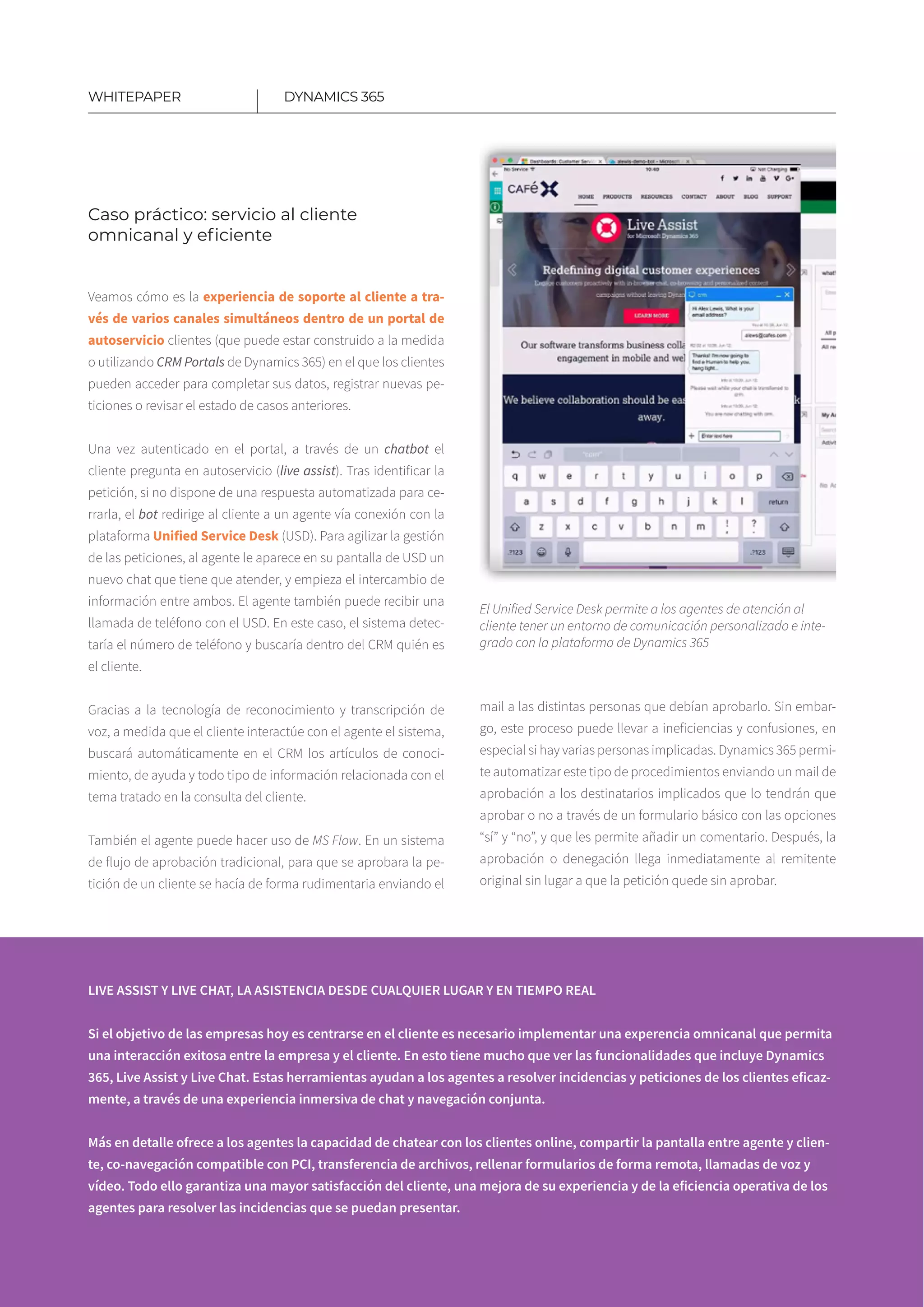 12
Veamos cómo es la experiencia de soporte al cliente a tra­
vés de varios canales simultáneos dentro de un portal de
autoservicio clientes (que puede estar construido a la medida
o utilizando CRM Portals de Dynamics 365) en el que los clientes
pueden acceder para completar sus datos, registrar nuevas pe­
ticiones o revisar el estado de casos anteriores.
Una vez autenticado en el portal, a través de un chatbot el
cliente pregunta en autoservicio (live assist). Tras identificar la
petición, si no dispone de una respuesta automatizada para ce-
rrarla, el bot redirige al cliente a un agente vía conexión con la
plataforma Unified Service Desk (USD). Para agilizar la gestión
de las peticiones, al agente le aparece en su pantalla de USD un
nuevo chat que tiene que atender, y empieza el intercambio de
información entre ambos. El agente también puede recibir una
llamada de teléfono con el USD. En este caso, el sistema detec-
taría el número de teléfono y buscaría dentro del CRM quién es
el cliente.
Gracias a la tecnología de reconocimiento y transcripción de
voz, a medida que el cliente interactúe con el agente el sistema,
buscará automáticamente en el CRM los artículos de conoci-
miento, de ayuda y todo tipo de información relacionada con el
tema tratado en la consulta del cliente.
​
También el agente puede hacer uso de MS Flow. En un sistema
de flujo de aprobación tradicional, para que se aprobara la pe-
tición de un cliente se hacía de forma rudimentaria enviando el
DYNAMICS 365WHITEPAPER
Caso práctico: servicio al cliente
omnicanal y eficiente
LIVE ASSIST Y LIVE CHAT, LA ASISTENCIA DESDE CUALQUIER LUGAR Y EN TIEMPO REAL
Si el objetivo de las empresas hoy es centrarse en el cliente es necesario implementar una experencia omnicanal que permita
una interacción exitosa entre la empresa y el cliente. En esto tiene mucho que ver las funcionalidades que incluye Dynamics
365, Live Assist y Live Chat. Estas herramientas ayudan a los agentes a resolver incidencias y peticiones de los clientes eficaz-
mente, a través de una experiencia inmersiva de chat y navegación conjunta.
Más en detalle ofrece a los agentes la capacidad de chatear con los clientes online, compartir la pantalla entre agente y clien-
te, co-navegación compatible con PCI, transferencia de archivos, rellenar formularios de forma remota, llamadas de voz y
vídeo. Todo ello garantiza una mayor satisfacción del cliente, una mejora de su experiencia y de la eficiencia operativa de los
agentes para resolver las incidencias que se puedan presentar.
mail a las distintas personas que debían aprobarlo. Sin embar-
go, este proceso puede llevar a ineficiencias y confusiones, en
especial si hay varias personas implicadas. Dynamics 365 permi-
te automatizar este tipo de procedimientos enviando un mail de
aprobación a los destinatarios implicados que lo tendrán que
aprobar o no a través de un formulario básico con las opciones
“sí” y “no”, y que les permite añadir un comentario. Después, la
aprobación o denegación llega inmediatamente al remitente
original sin lugar a que la petición quede sin aprobar.
El Unified Service Desk permite a los agentes de atención al
cliente tener un entorno de comunicación personalizado e inte-
grado con la plataforma de Dynamics 365
 