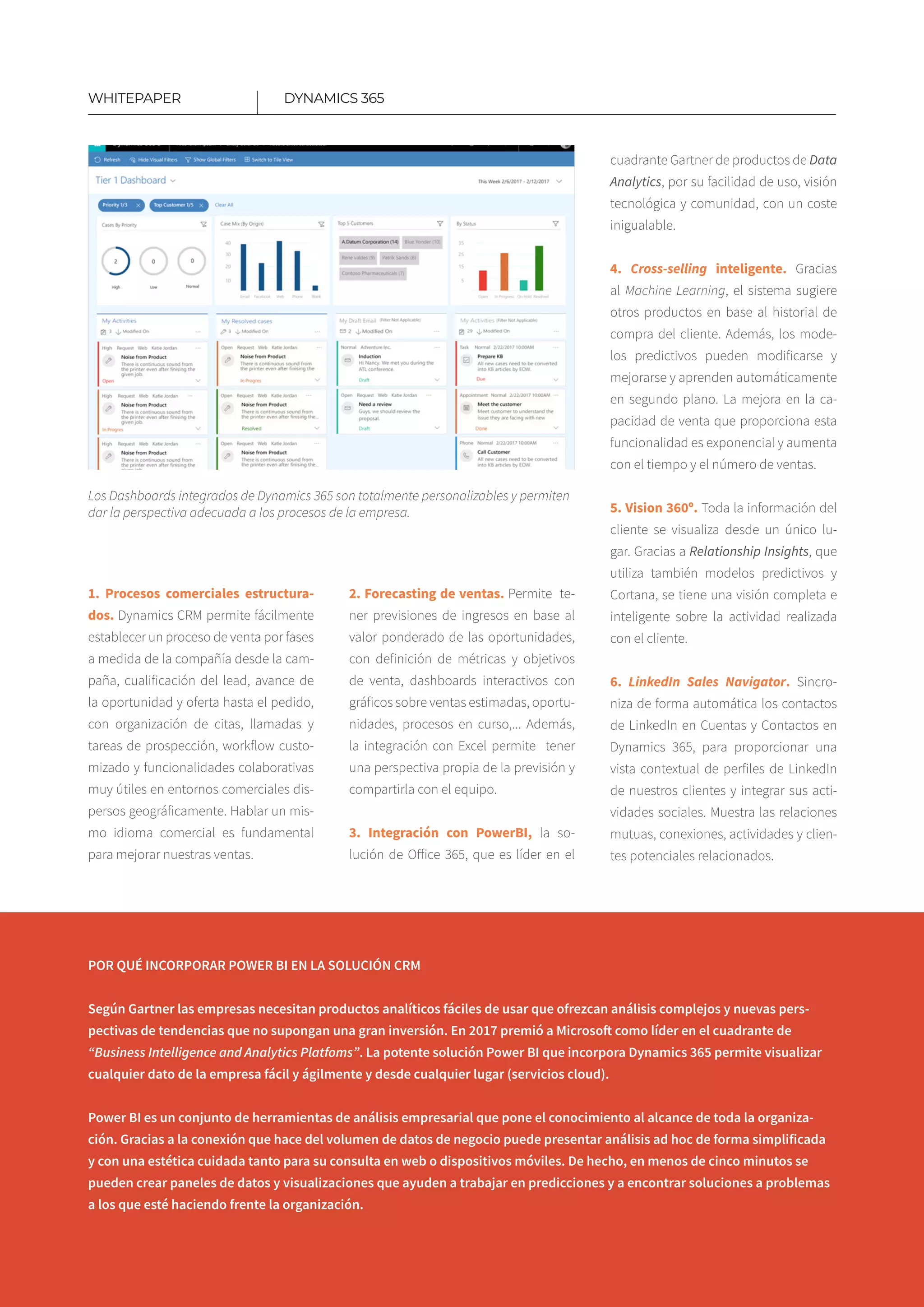 14
1. Procesos comerciales estructura­
dos. Dynamics CRM permite fácilmente
establecer un proceso de venta por fases
a medida de la compañía desde la cam-
paña, cualificación del lead, avance de
la oportunidad y oferta hasta el pedido,
con organización de citas, llamadas y
tareas de prospección, workflow custo-
mizado y funcionalidades colaborativas
muy útiles en entornos comerciales dis-
persos geográficamente. Hablar un mis-
mo idioma comercial es fundamental
para mejorar nuestras ventas.
2. Forecasting de ventas. Permite te-
ner previsiones de ingresos en base al
valor ponderado de las oportunidades,
con definición de métricas y objetivos
de venta​, dashboards interactivos con
gráficos sobre ventas estimadas, oportu-
nidades, procesos en curso​,... Además,
la integración con Excel permite tener
una perspectiva propia de la previsión y
compartirla con el equipo.
3. Integración con PowerBI, la so-
lución de Office 365, que es líder en el
DYNAMICS 365WHITEPAPER
cuadrante Gartner de productos de Data
Analytics, por su facilidad de uso, visión
tecnológica y comunidad, con un coste
inigua­lable.
4. Cross-selling inteligente. Gracias
al Machine Learning, el sistema sugiere
otros productos en base al historial de
compra del cliente​. Además, los mode-
los predictivos pueden modificarse y
mejorarse y aprenden automáticamente
en segundo plano​. La mejora en la ca-
pacidad de venta que proporciona esta
funciona­lidad es exponencial y aumenta
con el tiempo y el número de ventas​.
5. Vision 360º. Toda la información del
cliente se visualiza desde un único lu-
gar. Gracias a Relationship Insights, que
utiliza también modelos predictivos y
Cortana, se tiene una visión completa e
inteligente sobre la actividad realizada
con el cliente.
6. LinkedIn Sales Navigator. Sincro-
niza de forma automática los contactos
de LinkedIn en Cuentas y Contactos en
Dynamics 365, para proporcionar una
vista contextual de perfiles de LinkedIn
de nuestros clientes y integrar sus acti-
vidades sociales. Muestra las relaciones
mutuas, conexiones, actividades y clien-
tes potenciales relacionados​.
POR QUÉ INCORPORAR POWER BI EN LA SOLUCIÓN CRM
Según Gartner las empresas necesitan productos analíticos fáciles de usar que ofrezcan análisis complejos y nuevas pers­
pectivas de tendencias que no supongan una gran inversión. En 2017 premió a Microsoft como líder en el cuadrante de
“Business Intelligence and Analytics Platfoms”. La potente solución Power BI que incorpora Dynamics 365 permite visualizar
cualquier dato de la empresa fácil y ágilmente y desde cualquier lugar (servicios cloud).
Power BI es un conjunto de herramientas de análisis empresarial que pone el conocimiento al alcance de toda la organiza-
ción. Gracias a la conexión que hace del volumen de datos de negocio puede presentar análisis ad hoc de forma simplificada
y con una estética cuidada tanto para su consulta en web o dispositivos móviles. De hecho, en menos de cinco minutos se
pueden crear paneles de datos y visualizaciones que ayuden a trabajar en predicciones y a encontrar soluciones a problemas
a los que esté haciendo frente la organización.
Los Dashboards integrados de Dynamics 365 son totalmente personalizables y permiten
dar la perspectiva adecuada a los procesos de la empresa.
 