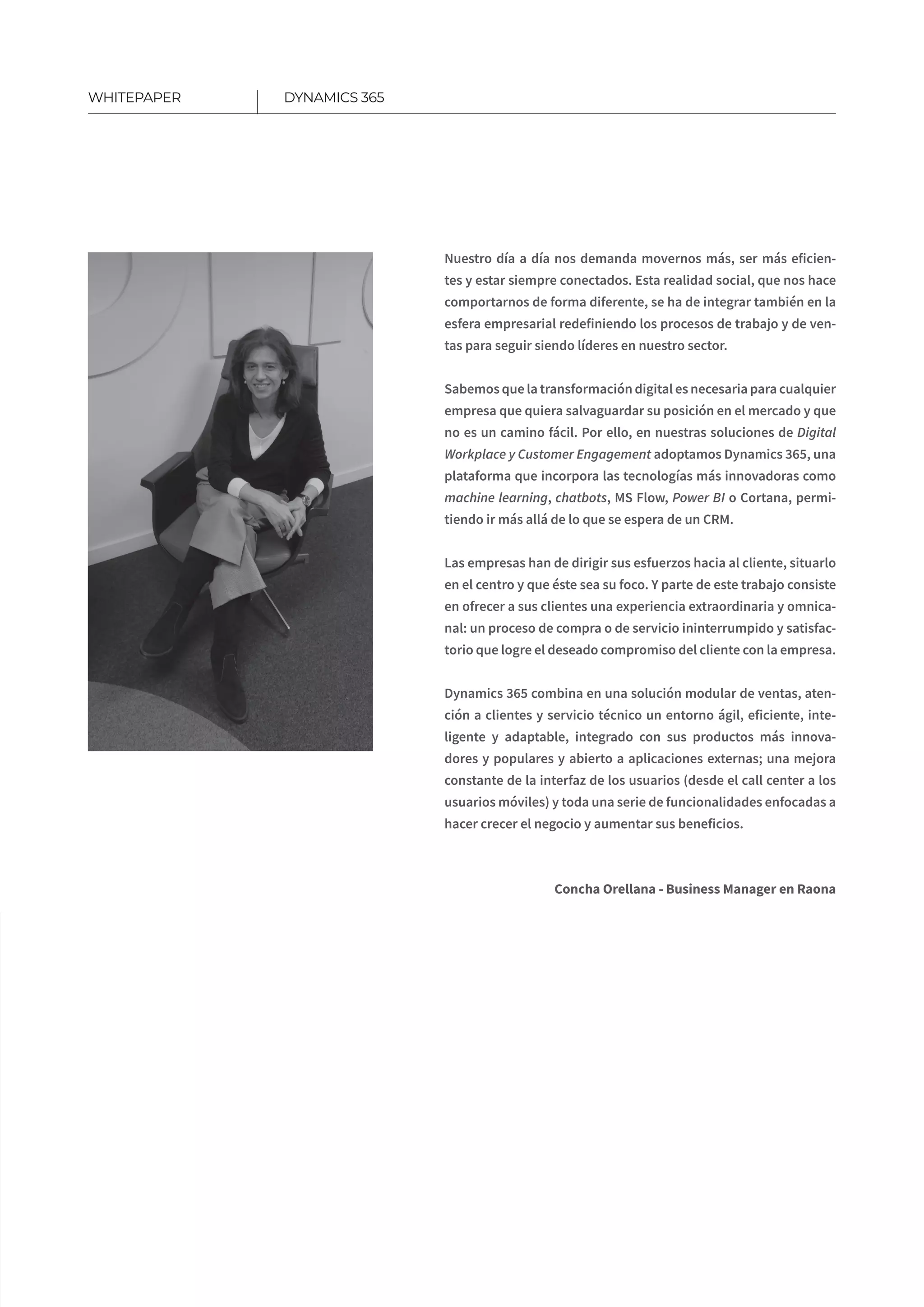 15
Nuestro día a día nos demanda movernos más, ser más eficien-
tes y estar siempre conectados. Esta realidad social, que nos hace
comportarnos de forma diferente, se ha de integrar también en la
esfera empresarial redefiniendo los procesos de trabajo y de ven-
tas para seguir siendo líderes en nuestro sector.
Sabemos que la transformación digital es necesaria para cualquier
empresa que quiera salvaguardar su posición en el mercado y que
no es un camino fácil. Por ello, en nuestras soluciones de Digital
Workplace y Customer Engagement adoptamos Dynamics 365, una
plataforma que incorpora las tecnologías más innovadoras como
machine learning, chatbots, MS Flow, Power BI o Cortana, permi-
tiendo ir más allá de lo que se espera de un CRM.
Las empresas han de dirigir sus esfuerzos hacia al cliente, situarlo
en el centro y que éste sea su foco. Y parte de este trabajo consiste
en ofrecer a sus clientes una experiencia extraordinaria y omnica-
nal: un proceso de compra o de servicio ininterrumpido y satisfac-
torio que logre el deseado compromiso del cliente con la empresa.
Dynamics 365 combina en una solución modular de ventas, aten-
ción a clientes y servicio técnico un entorno ágil, eficiente, inte-
ligente y adaptable, integrado con sus productos más innova-
dores y populares y abierto a aplicaciones externas; una mejora
constante de la interfaz de los usuarios (desde el call center a los
usuarios móviles) y toda una serie de funcionalidades enfocadas a
hacer crecer el negocio y aumentar sus beneficios.
Concha Orellana - Business Manager en Raona
DYNAMICS 365WHITEPAPER
 