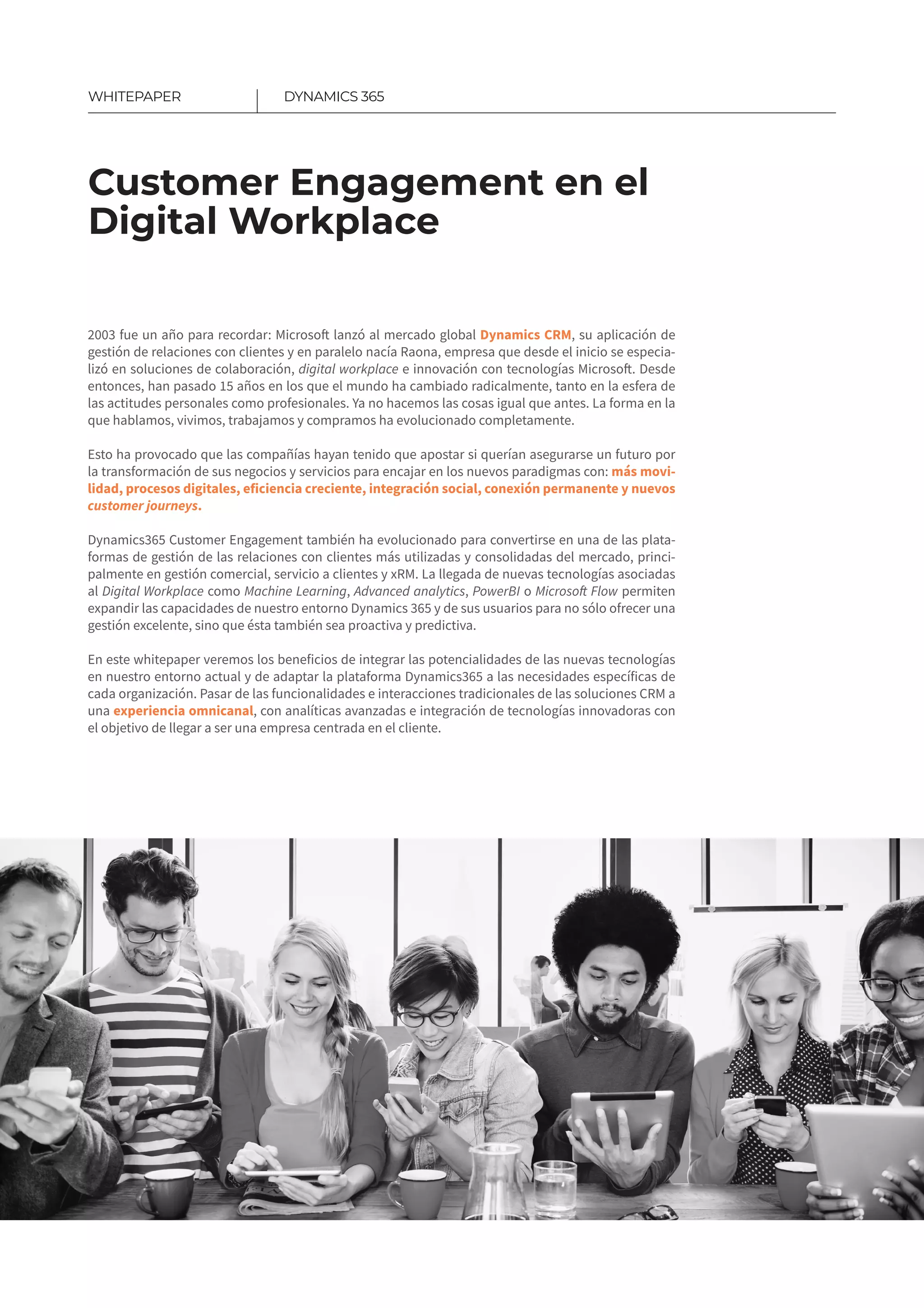 Photo comment: Ude-
mus omplinv eniquesa
conduciordi, cantur.
Customer Engagement en el
Digital Workplace
DYNAMICS 365WHITEPAPER
2003 fue un año para recordar: Microsoft lanzó al mercado global Dynamics CRM, su aplicación de
gestión de relaciones con clientes y en paralelo nacía Raona, empresa que desde el inicio se especia-
lizó en soluciones de colaboración, digital workplace e innovación con tecnologías Mi­crosoft. Desde
entonces, han pasado 15 años en los que el mundo ha cambiado radicalmente, tanto en la esfera de
las actitudes personales como profesionales. Ya no hacemos las cosas igual que antes. La forma en la
que hablamos, vivimos, trabajamos y compramos ha evolucionado completamente.
Esto ha provocado que las compañías hayan tenido que apostar si querían asegurarse un futuro por
la transformación de sus negocios y servicios para encajar en los nuevos paradigmas con: más movi­
lidad​, procesos digitales​, eficiencia creciente​, integración social​, conexión permanente y nuevos
customer journeys.
Dynamics365 Customer Engagement también ha evolucionado para convertirse en una de las plata-
formas de gestión de las relaciones con clientes más utilizadas y consolidadas del mercado, princi-
palmente en gestión comercial, servicio a clientes y xRM. La llegada de nuevas tecnologías asociadas
al Digital Workplace como Machine Learning, Advanced analytics, PowerBI o Microsoft Flow permiten
expandir las capacidades de nuestro entorno Dynamics 365 y de sus usuarios para no sólo ofrecer una
gestión excelente, sino que ésta también sea proactiva y predictiva.
En este whitepaper veremos los beneficios de integrar las potencialidades de las nuevas tecnologías
en nuestro entorno actual y de adaptar la plataforma Dynamics365 a las necesidades específicas de
cada organización. Pasar de las funcionalidades e interacciones tradicionales de las soluciones CRM a
una experiencia omnicanal, con analíticas avanzadas e integración de tecnologías innovadoras con
el objetivo de llegar a ser una empresa centrada en el cliente.
 