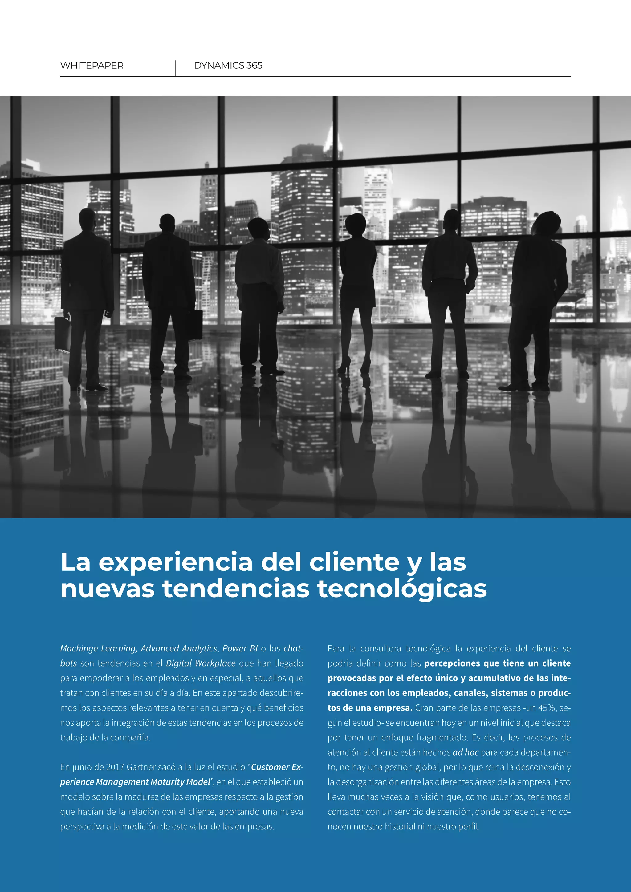 4
La experiencia del cliente y las
nuevas tendencias tecnológicas
Machinge Learning, Advanced Analytics, Power BI o los chat-
bots son tendencias en el Digital Workplace que han llegado
para empoderar a los empleados y en especial, a aquellos que
tratan con clientes en su día a día. En este apartado descubrire-
mos los aspectos relevantes a tener en cuenta y qué beneficios
nos aporta la integración de estas tendencias en los procesos de
trabajo de la compañía.
En junio de 2017 Gartner sacó a la luz el estudio “Customer Ex-
perience Management Maturity Model”, en el que estableció un
modelo sobre la madurez de las empresas respecto a la gestión
que hacían de la relación con el cliente, aportando una nueva
perspectiva a la medición de este valor de las empresas.
Para la consultora tecnológica la experiencia del cliente se
podría definir como las percepciones que tiene un cliente
provocadas por el efecto único y acumulativo de las inte­
racciones con los empleados, canales, sistemas o produc­
tos de una empresa. Gran parte de las empresas -un 45%, se-
gún el estudio- se encuentran hoy en un nivel inicial que destaca
por tener un enfoque fragmentado. Es decir, los procesos de
atención al cliente están hechos ad hoc para cada departamen-
to, no hay una gestión global, por lo que reina la desconexión y
la desorganización entre las diferentes áreas de la empresa. Esto
lleva muchas veces a la visión que, como usuarios, tenemos al
contactar con un servicio de atención, donde parece que no co-
nocen nuestro historial ni nuestro perfil.
DYNAMICS 365WHITEPAPER
 