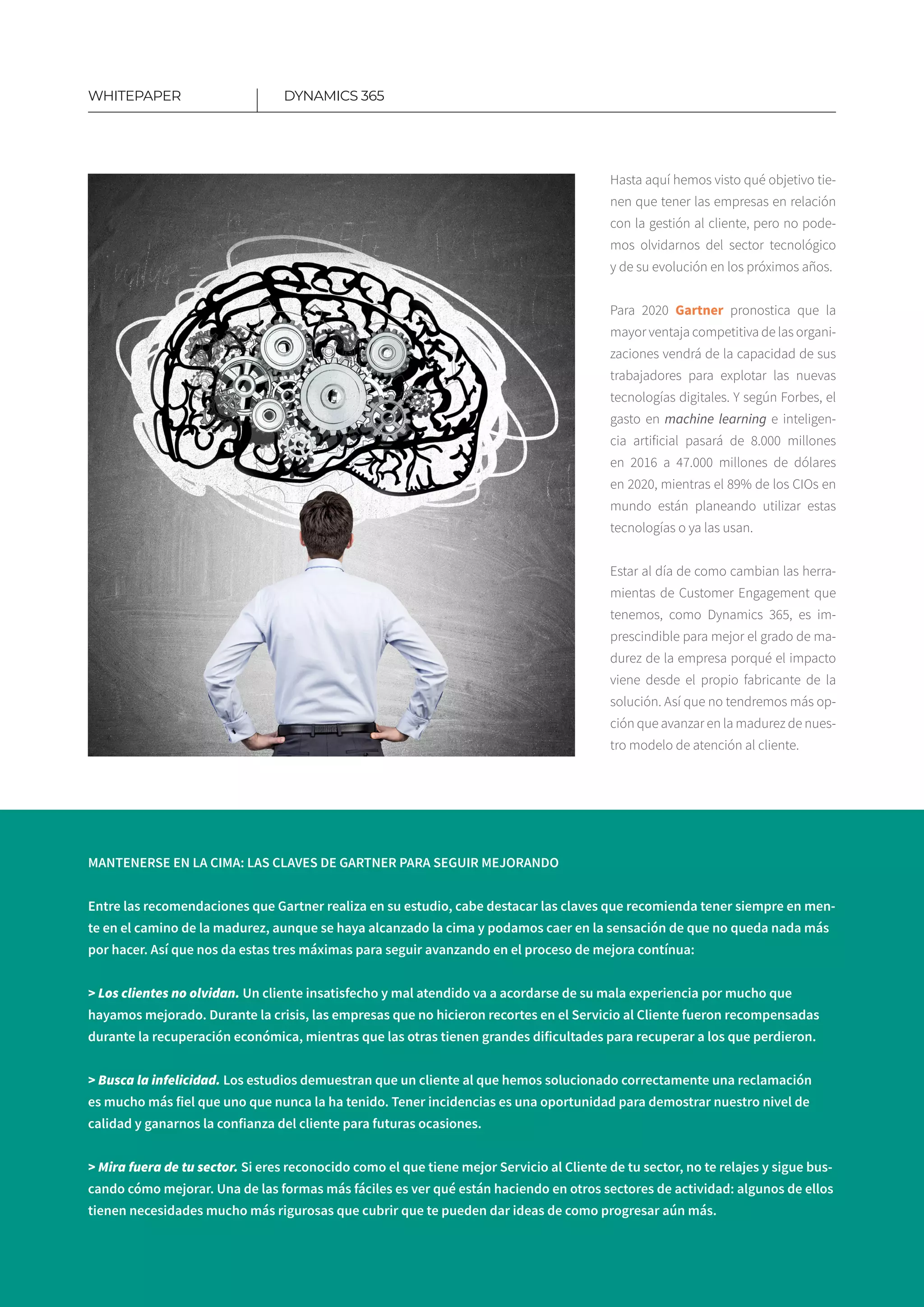 6
DYNAMICS 365WHITEPAPER
Hasta aquí hemos visto qué objetivo tie-
nen que tener las empresas en relación
con la gestión al cliente, pero no pode-
mos olvidarnos del sector tecnológico
y de su evolución en los próximos años.
Para 2020 Gartner pronostica que la
mayor ventaja competitiva de las organi-
zaciones vendrá de la capacidad de sus
trabajadores para explotar las nuevas
tecnologías digitales.​Y según Forbes, el
gasto en machine learning e inteligen-
cia artificial pasará de 8.000 millones
en 2016 a 47.000 millones de dólares
en 2020, mientras el 89% de los CIOs en
mundo están pla­neando utilizar estas
tecnologías o ya las usan.
Estar al día de como cambian las herra-
mientas de Customer Engagement que
tenemos, como Dynamics 365, es im-
prescindible para mejor el grado de ma-
durez de la empresa porqué el impacto
viene desde el propio fabricante de la
solución. Así que no tendremos más op-
ción que avanzar en la madurez de nues-
tro modelo de atención al cliente.
MANTENERSE EN LA CIMA: LAS CLAVES DE GARTNER PARA SEGUIR MEJORANDO
Entre las recomendaciones que Gartner realiza en su estudio, cabe destacar las claves que recomienda tener siempre en men-
te en el camino de la madurez, aunque se haya alcanzado la cima y podamos caer en la sensación de que no queda nada más
por hacer. Así que nos da estas tres máximas para seguir avanzando en el proceso de mejora contínua:
> Los clientes no olvidan. Un cliente insatisfecho y mal atendido va a acordarse de su mala experiencia por mucho que
hayamos mejorado. Durante la crisis, las empresas que no hicieron recortes en el Servicio al Cliente fueron recompensadas
durante la recuperación económica, mientras que las otras tienen grandes dificultades para recuperar a los que perdieron.
> Busca la infelicidad. Los estudios demuestran que un cliente al que hemos solucionado correctamente una reclamación
es mucho más fiel que uno que nunca la ha tenido. Tener incidencias es una oportunidad para demostrar nuestro nivel de
calidad y ganarnos la confianza del cliente para futuras ocasiones.
> Mira fuera de tu sector. Si eres reconocido como el que tiene mejor Servicio al Cliente de tu sector, no te relajes y sigue bus-
cando cómo mejorar. Una de las formas más fáciles es ver qué están haciendo en otros sectores de actividad: algunos de ellos
tienen necesidades mucho más rigurosas que cubrir que te pueden dar ideas de como progresar aún más.
 