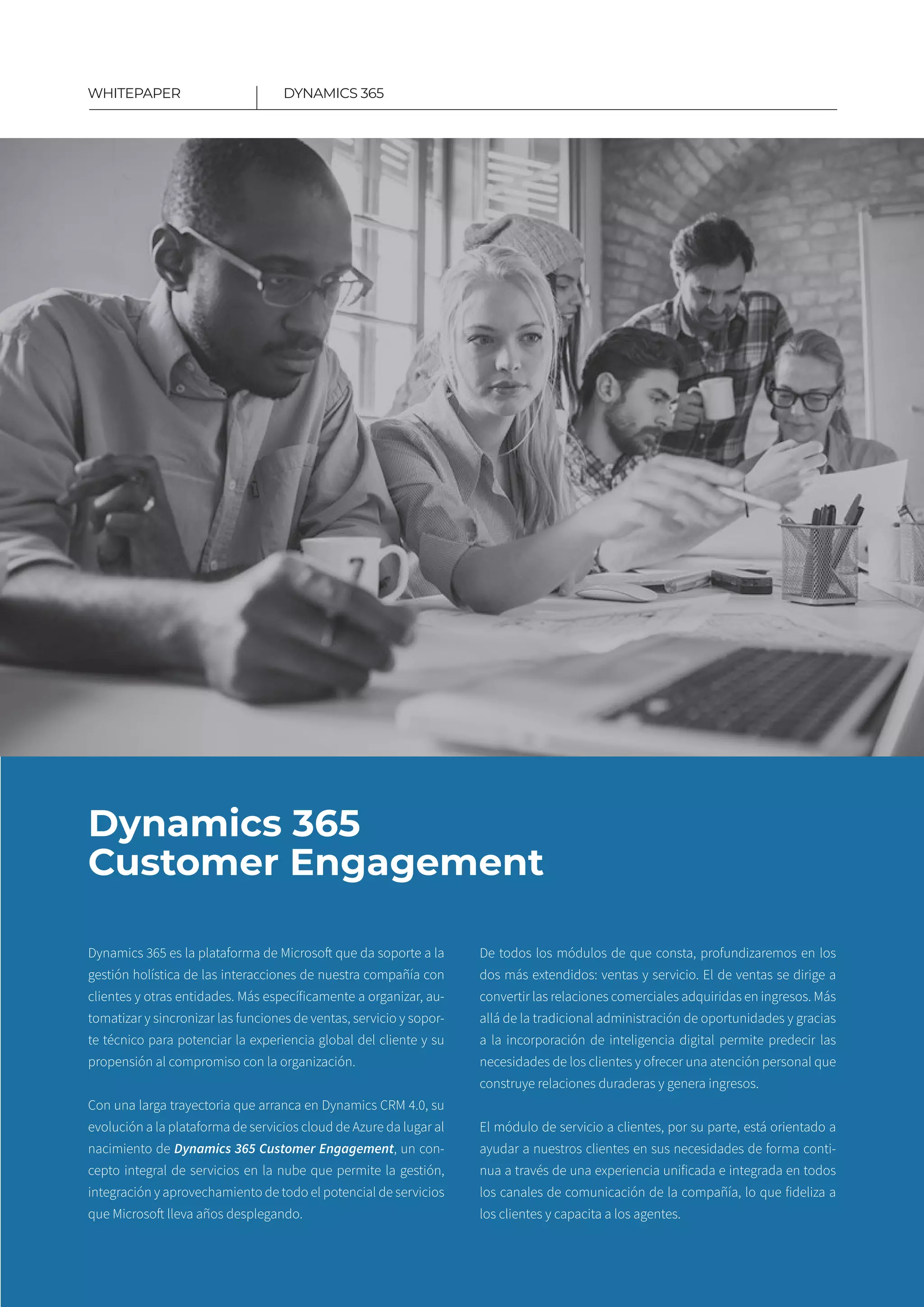 7
DYNAMICS 365WHITEPAPER
Dynamics 365
Customer Engagement
Dynamics 365 es la plataforma de Microsoft que da soporte a la
gestión holística de las interacciones de nuestra compañía con
clientes y otras entidades. Más específicamente a organizar, au-
tomatizar y sincronizar las funciones de ventas, servicio y sopor-
te técnico para potenciar la experiencia global del cliente y su
propensión al compromiso con la organización​.
Con una larga trayectoria que arranca en Dynamics CRM 4.0, su
evolución a la plataforma de servicios cloud de Azure da lugar al
nacimiento de Dynamics 365 Customer Engagement, un con-
cepto integral de servicios en la nube que permite la gestión,
integración y aprovechamiento de todo el potencial de servicios
que Microsoft lleva años desplegando.
De todos los módulos de que consta, profundizaremos en los
dos más extendidos: ventas y servicio. El de ventas se dirige a
convertir las relaciones comerciales adquiridas en ingresos. Más
allá de la tradicional administración de oportunidades y gracias
a la incorporación de inteligencia digital permite predecir las
necesidades de los clientes y ofrecer una atención personal que
construye relaciones duraderas y genera ingresos.
El módulo de servicio a clientes, por su parte, está orientado a
ayudar a nuestros clientes en sus necesidades de forma conti-
nua a través de una experiencia unificada e integrada en todos
los canales de comunicación de la compañía, lo que fideliza a
los clientes y capacita a los agentes.
 