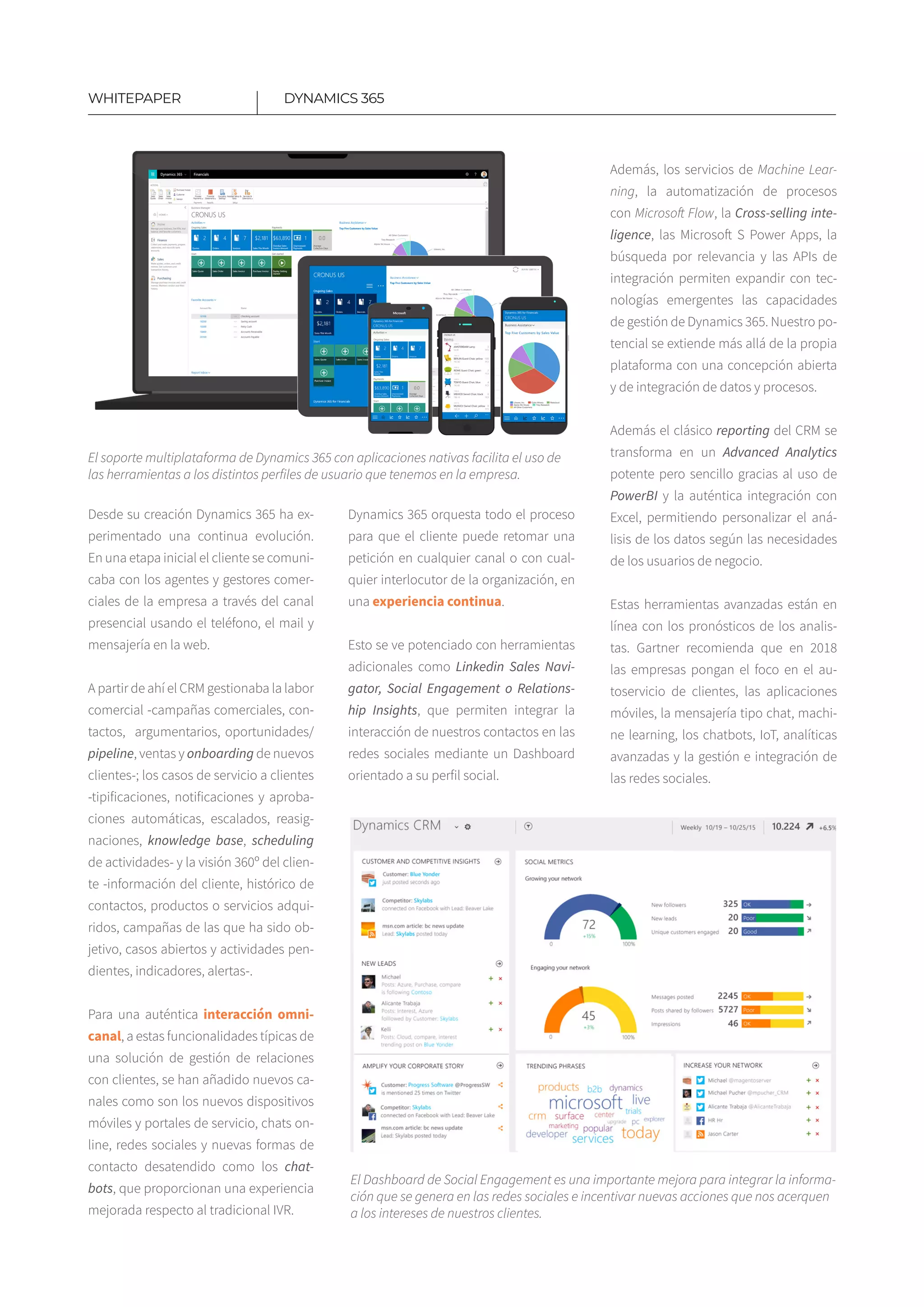 8
Desde su creación Dynamics 365 ha ex-
perimentado una continua evolución.
En una etapa inicial el cliente se comuni-
caba con los agentes y gestores comer-
ciales de la empresa a través del canal
presencial usando el teléfono, el mail y
mensajería en la web.
A partir de ahí el CRM gestionaba la labor
comercial -campañas comerciales, con-
tactos, argumentarios, oportunidades/
pipeline, ventas y onboarding de nuevos
clientes-; los casos de servicio a clientes
-tipificaciones, notificaciones y aproba-
ciones automáticas, escalados, reasig-
naciones, knowledge base, sche­duling
de actividades- y la visión 360º del clien-
te -información del cliente, histórico de
contactos, productos o servicios adqui-
ridos, campañas de las que ha sido ob-
jetivo, casos abiertos y acti­vidades pen-
dientes, indicadores, alertas-.
Para una auténtica interacción omni­
canal, a estas funcionalidades típicas de
una solución de gestión de relaciones
con clientes, se han añadido nuevos ca-
nales como son los nuevos dispositivos
móviles y portales de servicio, chats on-
line, redes sociales y nuevas formas de
contacto desatendido como los chat-
bots, que proporcionan una experiencia
mejorada respecto al tradicional IVR.
Dynamics 365 orquesta todo el proceso
para que el cliente puede retomar una
petición en cualquier canal o con cual-
quier interlocutor de la organización, en
una experiencia continua.
Esto se ve potenciado con herramientas
adicionales como Linkedin Sales Navi-
gator, Social Engagement o Relations-
hip Insights, que permiten integrar la
interacción de nuestros contactos en las
redes sociales mediante un Dashboard
orientado a su perfil social.
Además, los servicios de Machine Lear-
ning, la automatización de procesos
con Microsoft Flow, la Cross-selling inte-
ligence, las Microsoft S Power Apps, la
búsqueda por relevancia y las APIs de
integración permiten expandir con tec-
nologías emergentes las capacidades
de gestión de Dynamics 365. Nuestro po-
tencial se extiende más allá de la propia
plataforma con una concepción abierta
y de integración de datos y procesos.
Además el clásico reporting del CRM se
transforma en un Advanced Analytics
potente pero sencillo gracias al uso de
PowerBI y la auténtica integración con
Excel, permitiendo personalizar el aná-
lisis de los datos según las necesidades
de los usuarios de negocio.
Estas herramientas avanzadas están en
línea con los pronósticos de los analis-
tas. Gartner recomienda que en 2018
las empresas pongan el foco en el au-
toservicio de clientes, las aplicaciones
móviles, la mensajería tipo chat, machi-
ne learning, los chatbots, IoT, analíticas
avanzadas y la gestión e integración de
las redes sociales.
DYNAMICS 365WHITEPAPER
El soporte multiplataforma de Dynamics 365 con aplicaciones nativas facilita el uso de
las herramientas a los distintos perfiles de usuario que tenemos en la empresa.
El Dashboard de Social Engagement es una importante mejora para integrar la informa-
ción que se genera en las redes sociales e incentivar nuevas acciones que nos acerquen
a los intereses de nuestros clientes.
 