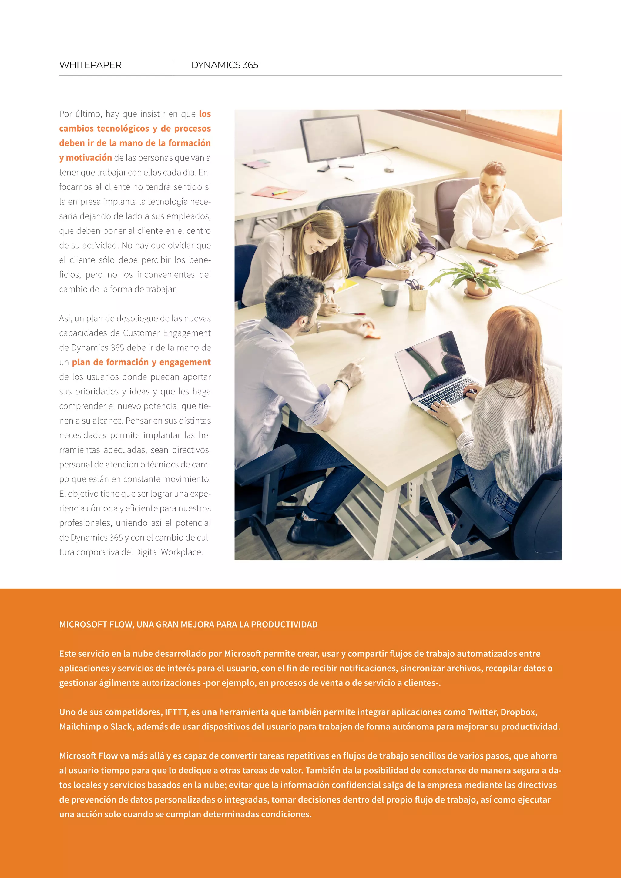 Por último, hay que insistir en que los
cambios tecnológicos y de procesos
deben ir de la mano de la formación
y motivación de las personas que van a
tener que trabajar con ellos cada día. En-
focarnos al cliente no tendrá sentido si
la empresa implanta la tecnología nece-
saria dejando de lado a sus empleados,
que deben poner al cliente en el centro
de su actividad. No hay que olvidar que
el cliente sólo debe percibir los bene-
ficios, pero no los inconvenientes del
cambio de la forma de trabajar.
Así, un plan de despliegue de las nuevas
capacidades de Customer Engagement
de Dynamics 365 debe ir de la mano de
un plan de formación y engagement
de los usuarios donde puedan aportar
sus prioridades y ideas y que les haga
comprender el nuevo potencial que tie-
nen a su alcance. Pensar en sus distintas
necesidades permite implantar las he-
rramientas adecuadas, sean directivos,
personal de atención o técniocs de cam-
po que están en constante movimiento.
El objetivo tiene que ser lograr una expe-
riencia cómoda y eficiente para nuestros
profesionales, uniendo así el potencial
de Dynamics 365 y con el cambio de cul-
tura corporativa del Digital Workplace.
DYNAMICS 365WHITEPAPER
MICROSOFT FLOW, UNA GRAN MEJORA PARA LA PRODUCTIVIDAD
Este servicio en la nube desarrollado por Microsoft permite crear, usar y compartir flujos de trabajo automatizados entre
aplicaciones y servicios de interés para el usuario, con el fin de recibir notificaciones, sincronizar archivos, recopilar datos o
gestionar ágilmente autorizaciones -por ejemplo, en procesos de venta o de servicio a clientes-.
Uno de sus competidores, IFTTT, es una herramienta que también permite integrar aplicaciones como Twitter, Dropbox,
Mailchimp o Slack, además de usar dispositivos del usuario para trabajen de forma autónoma para mejorar su productividad.
Microsoft Flow va más allá y es capaz de convertir tareas repetitivas en flujos de trabajo sencillos de varios pasos, que ahorra
al usuario tiempo para que lo dedique a otras tareas de valor. También da la posibilidad de conectarse de manera segura a da-
tos locales y servicios basados en la nube; evitar que la información confidencial salga de la empresa mediante las directivas
de prevención de datos personalizadas o integradas, tomar decisiones dentro del propio flujo de trabajo, así como ejecutar
una acción solo cuando se cumplan determinadas condiciones.
 