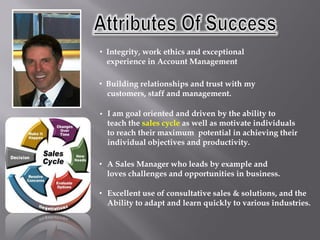 • Integrity, work ethics and exceptional
  experience in Account Management

• Building relationships and trust with my
  customers, staff and management.

•   I am goal oriented and driven by the ability to
    teach the sales cycle as well as motivate individuals
    to reach their maximum potential in achieving their
    individual objectives and productivity.

• A Sales Manager who leads by example and
  loves challenges and opportunities in business.

• Excellent use of consultative sales & solutions, and the
  Ability to adapt and learn quickly to various industries.
 