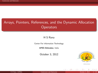Constructor and Destructor

Arrays, Pointers, References, and the Dynamic Allocation
Operators
H S Rana
Center For information Technology
UPES Dehradun, India

October 3, 2012

H S Rana (UPES)

Constructor and Destructor

October 3, 2012

1 / 23

 