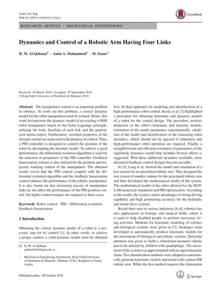 Arab J Sci Eng
DOI 10.1007/s13369-016-2324-y
RESEARCH ARTICLE - MECHANICAL ENGINEERING
Dynamics and Control of a Robotic Arm Having Four Links
H. M. Al-Qahtani1 · Amin A. Mohammed1 · M. Sunar1
Received: 10 March 2016 / Accepted: 29 September 2016
© King Fahd University of Petroleum & Minerals 2016
Abstract The manipulator control is an important problem
in robotics. To work out this problem, a correct dynamic
model for the robot manipulator must be in hand. Hence, this
work ﬁrst presents the dynamic model of an existing 4-DOF
robot manipulator based on the Euler–Lagrange principle,
utilizing the body Jacobian of each link and the general-
ized inertia matrix. Furthermore, essential properties of the
dynamic model are analyzed for the purpose of control. Then,
a PID controller is designed to control the position of the
robot by decoupling the dynamic model. To achieve a good
performance, the differential evolution algorithm is used for
the selection of parameters of the PID controller. Feedback
linearization scheme is also utilized for the position and tra-
jectory tracking control of the manipulator. The obtained
results reveal that the PID control coupled with the dif-
ferential evolution algorithm and the feedback linearization
control enhance the performance of the robotic manipulator.
It is also found out that increasing masses of manipulator
links do not affect the performance of the PID position con-
trol, but higher control torques are required in these cases.
Keywords Robot control · PID · Differential evolution ·
Feedback linearization
1 Introduction
Obtaining the correct dynamic model of a robot is a nec-
essary step for its control [1]. In other words, to achieve
a proper control, a valid dynamic model must be obtained
B H. M. Al-Qahtani
qahtanih@kfupm.edu.sa
1 Mechanical Engineering Department, King Fahd University
of Petroleum & Minerals, Dhahran 31261, Kingdom of Saudi
Arabia
ﬁrst. In their approach for modeling and identiﬁcation of a
high-performance robot control, Kostic et al. [2] highlighted
a procedure for obtaining kinematic and dynamic models
of a robot for the control design. The procedure involves
deduction of the robot’s kinematic and dynamic models,
estimation of the model parameters experimentally, valida-
tion of the model and identiﬁcation of the remaining robot
dynamics, which should not be ignored if robustness and
high-performance robot operation are required. Finally, a
straightforward and efﬁcient estimation of parameters of the
rigid-body dynamics model that includes friction effects is
suggested. With these additional dynamics available, more
advanced feedback control designs become possible.
In [3], Long et al. showed the model and simulation of a
test system for an articulated robotic arm. They designed the
test system of smaller volume for the articulated robotic arm
and then developed the mathematical model of the system.
The mathematical model of the robot allowed for the MAT-
LAB numerical simulation and PID optimization. According
to the results, the system carries advantages of strong driving
capability and high positioning accuracy for the hydraulic
and motor drive systems.
Beside their uses in various industries [4–6], robotics has
also applications in biologic and medical ﬁelds, where it
is used to help disabled people to perform necessary liv-
ing activities. Methods for kinematic modeling of robotics
and biological systems were given in [7]. Strategies were
developed to automatically produce kinematic models for
the movements of biological and robotic systems. Particular
attention was given to build a wheelchair-mounted robotic
arm to be utilized by children with quadriplegia. The move-
ment of the system was approximated with an open kinematic
chain. Two identiﬁcation methods were adopted to automati-
cally generate kinematic models and tested with a planar RR
robotic arm. While the ﬁrst method requires the elimination
123
 