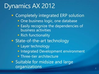  Completely integrated ERP solution
 One business logic, one database
 Easily recognize the dependencies of
business activities
 Rich functionality
 State-of-the-art technology
 Layer technology
 Integrated Development environment
 Three-tier architecture
 Suitable for midsize and large
organizations
Dynamics AX 2012
4
 