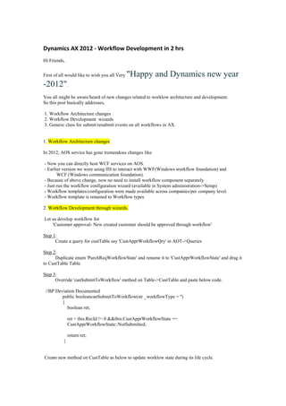 Dynamics AX 2012 - Workflow Development in 2 hrs
Hi Friends,


First of all would like to wish you all Very   "Happy and Dynamics new year
-2012".
You all might be aware/heard of new changes related to worklow architecture and development.
So this post basically addresses,

1. Workflow Architecture changes
2. Workflow Development wizards
3. Generic class for submit/resubmit events on all workflows in AX.


1. Workflow Architecture changes

In 2012, AOS service has gone tremendous changes like

- Now you can directly host WCF services on AOS.
- Earlier version we were using IIS to interact with WWF(Windows workflow foundation) and
       WCF (Windows communication foundation).
- Because of above change, now no need to install workflow component separately
- Just run the workflow configuration wizard (available in System administration->Setup)
- Workflow templates/configuration were made available across companies/per company level.
- Workflow template is renamed to Workflow types

2. Workflow Development through wizards.

Let us develop workflow for
    'Customer approval- New created customer should be approved through workflow'

Step 1:
      Create a query for custTable say 'CustApprWorkflowQry' in AOT->Queries

Step 2:
      Duplicate enum 'PurchReqWorkflowState' and rename it to 'CustApprWorkflowState' and drag it
to CustTable Table.

Step 3:
      Override 'canSubmitToWorkflow' method on Table->CustTable and paste below code.

 //BP Deviation Documented
         public booleancanSubmitToWorkflow(str _workflowType = '')
         {
           boolean ret;

              ret = this.RecId != 0 &&this.CustApprWorkflowState ==
              CustApprWorkflowState::NotSubmitted;

              return ret;
          }


Create new method on CustTable as below to update worklow state during its life cycle.
 