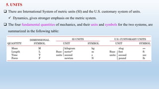 5. UNITS
 There are International System of metric units (SI) and the U.S. customary system of units.
 Dynamics, gives stronger emphasis on the metric system.
 The four fundamental quantities of mechanics, and their units and symbols for the two systems, are
summarized in the following table:
 
