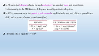  In SI units, the kilogram should be used exclusively as a unit of mass and never force.
Unfortunately, in the MKS (meter, kilogram, second) gravitational system.
 In U.S. customary units, the pound is unfortunately used for both, as a unit of force, pound force
(lbf ) and as a unit of mass, pound mass (lbm).
 1 Pound( 1lb) is equal to 4.4482N
 