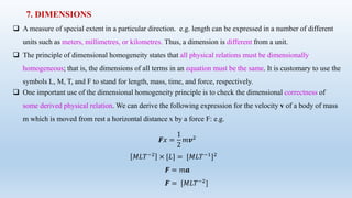 7. DIMENSIONS
 A measure of special extent in a particular direction. e.g. length can be expressed in a number of different
units such as meters, millimetres, or kilometres. Thus, a dimension is different from a unit.
 The principle of dimensional homogeneity states that all physical relations must be dimensionally
homogeneous; that is, the dimensions of all terms in an equation must be the same. It is customary to use the
symbols L, M, T, and F to stand for length, mass, time, and force, respectively.
 One important use of the dimensional homogeneity principle is to check the dimensional correctness of
some derived physical relation. We can derive the following expression for the velocity v of a body of mass
m which is moved from rest a horizontal distance x by a force F: e.g.
𝑭𝑥 =
1
2
𝑚𝒗2
𝑀𝐿𝑇−2 × [𝐿] = [𝑀𝐿𝑇−1]2
𝑭 = 𝑚𝒂
𝑭 = [𝑀𝐿𝑇−2
]
 