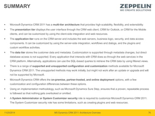 SUMMARY 
 Microsoft Dynamics CRM 2011 has a multi-tier architecture that provides high scalability, flexibility, and extensibility. 
 The presentation tier displays the user interface through the CRM web client, CRM for Outlook, or CRM for the Mobile 
clients, and can be customized by using the client-side integration and web resources. 
 The application tier runs on the CRM server and includes the web servers, business logic, security, and data access 
components. It can be customized by using the server-side integration, workflows and dialogs, and the plugins and 
custom workflow activities. 
 The data tier stores the customer data and metadata. Customization is supported through metadata changes, but direct 
database access is not supported. Every application that interacts with CRM does so through the web services in the 
CRM platform. Alternatively, applications can use the SQL-based queries to retrieve the CRM data by using filtered views. 
 There is a range of supported and unsupported configuration and customization methods available for Microsoft 
Dynamics CRM 2011. The unsupported methods may work initially, but might not work after an update or upgrade and will 
not be supported by Microsoft. 
 Microsoft Dynamics CRM offers the on-premise, partner-hosted, and online deployment options, with a few 
customization and configuration differences between these options. 
 Using an implementation methodology, such as Microsoft Dynamics Sure Step, ensures that a proven, repeatable process 
is followed so that nothing gets overlooked or omitted. 
 A System Administrator or System Customizer security role is required to customize Microsoft Dynamics CRM 2011. 
The System Customizer security role has some limitations, such as creating plugins and web resources. 
11/20/2014 MS Dynamics CRM 2011: Architecture Overview 76 
 